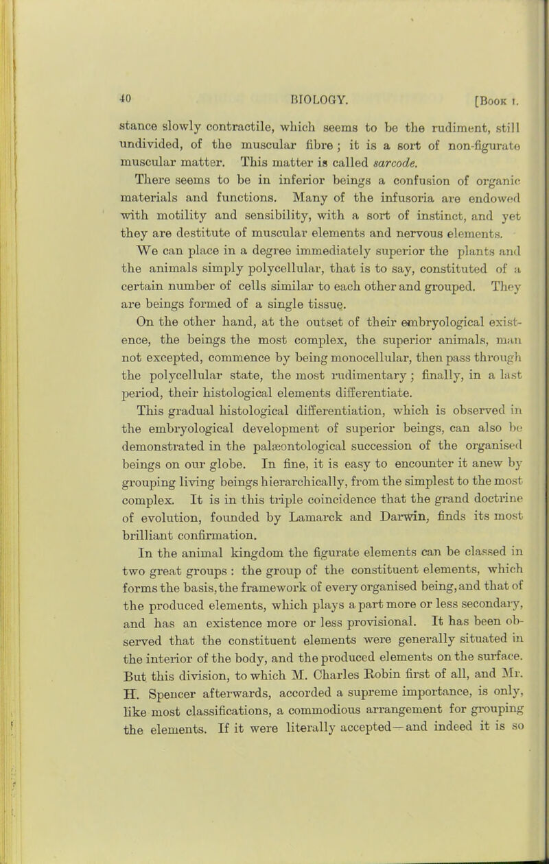 stance slowly contractile, which seems to be the rudiment, still undivided, of the muscular fibre ; it is a sort of non-figurate muscular matter. This matter is called sarcode. There seems to be in inferior beings a confusion of organic materials and functions. Many of the infusoria are endowed with motility and sensibility, with a sort of instinct, and yet they are destitute of muscular elements and nervous elements. We can place in a degree immediately superior the plants and the animals simply polycellular, that is to say, constituted of a certain number of cells similar to each other and grouped. They ai*e beings formed of a single tissue. On the other hand, at the outset of their embryological exist- ence, the beings the most complex, the superior animals, man not excepted, commence by being monocellular, then pass through the polycellular state, the most rudimentary; finally, in a last period, their histological elements differentiate. This gradual histological differentiation, which is observed in the embryological development of superior beings, can also l)c; demonstrated in the palaeontological succession of the organised beings on our globe. In fine, it is easy to encoimter it anew by grouping living beings hierarchically, from the simplest to the most complex. It is in this triple coincidence that the grand docti’ine of evolution, founded by Lamarck and Darwin, finds its most brilliant confirmation. In the animal kingdom the figurate elements can be classed in two great groups : the group of the constituent elements, which forms the basis, the framework of every organised being, and that of the produced elements, which plays a part more or less secondary, and has an existence more or less provisional. It has been ob- served that the constituent elements were generally situated in the interior of the body, and the produced elements on the surface. But this division, to which M. Charles Kobin first of all, and INIr. H. Spencer afterwards, accorded a supreme importance, is only, like most classifications, a commodious arrangement for grouping the elements. If it were literally accepted—and indeed it is so