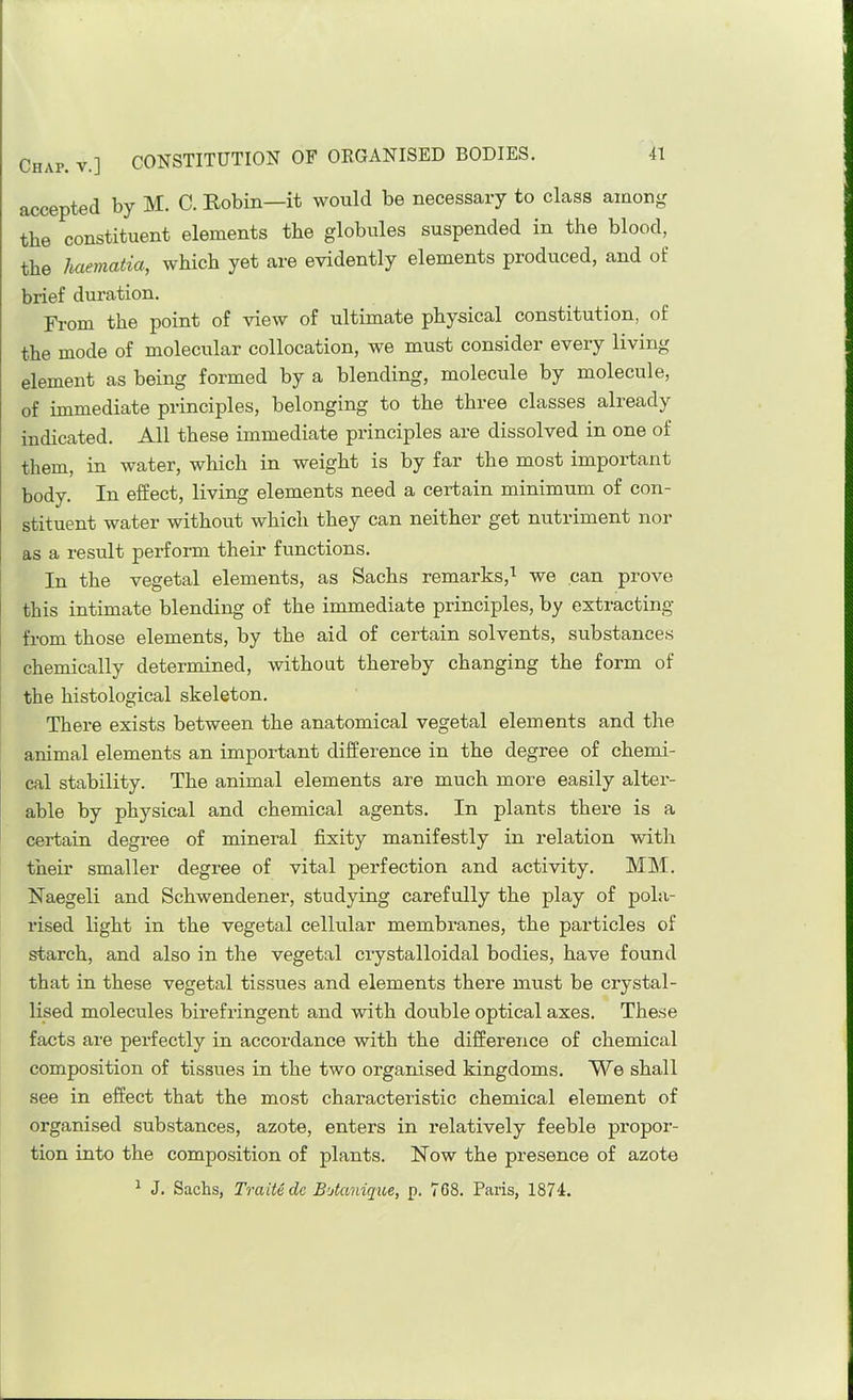 accepted by M. C. Robin—it would be necessary to class among the constituent elements the globules suspended in the blood, the haematia, which yet are evidently elements produced, and of brief duration. From the point of view of ultimate physical constitution, of the mode of molecular collocation, we must consider every living element as being formed by a blending, molecule by molecule, of immediate principles, belonging to the three classes already indicated. All these immediate principles are dissolved in one of them, in water, which in weight is by far the most important body. In effect, living elements need a certain minimum of con- stituent water without which they can neither get nutriment nor as a result perform their functions. In the vegetal elements, as Sachs remarks,we can prove I this intimate blending of the immediate principles, by extracting j from those elements, by the aid of certain solvents, substance.s chemically determined, without thereby changing the form of the histological skeleton. There exists between the anatomical vegetal elements and the animal elements an important difference in the degree of chemi- cal stability. The animal elements are much more easily alter- able by physical and chemical agents. In plants there is a certain degree of mineral fixity manifestly in relation with their smaller degree of vital perfection and activity. MAI. Naegeli and Schwendener, studying carefully the play of pola- rised light in the vegetal cellular membranes, the particles of starch, and also in the vegetal crystalloidal bodies, have found that in these vegetal tissues and elements there must be crystal- lised molecules birefringent and with double optical axes. These facts are perfectly in accordance with the difference of chemical composition of tissues in the two organised kingdoms. We shall see in effect that the most characteristic chemical element of organised substances, azote, enters in relatively feeble propor- tion into the composition of plants. Row the presence of azote ^ J. Sachs, Traitedc B'Aanique, p. 708. Paris, 1874.