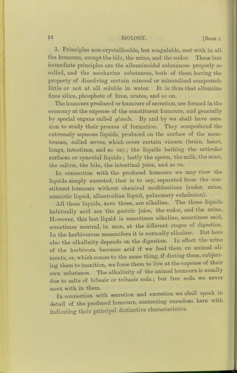 3. Principles non-crystallisable, but coagulable, met with in all the humours, except the bile, the urine, and the sudor. These last immediate principles are the albxmiinoidal substances properly so called, and the saccharine substances, both of them having the property of dissolving certain mineral or mineralised compounds little or not at all soluble in water. It is thus that albumine fixes silica, phosphate of lime, m-ates, and so on. The humours produced or humours of secretion, are formed in the economy at the expense of the constituent humours, and generally by special organs called glands. By and by we shall have occa- sion to study their process of formation. They comprehend the extremely aqueous liquids, produced on the surface of the mem- branes, called seroiis, which cover certain viscera (brain, heart, lungs, intestines, and so on) ; the liquids bathing the articular surfaces or synovial liquids ; lastly the sperm, the milk, the muci, the salivse, the bile, the intestinal juice, and so on. In connection with the produced humours we may view the liquids simply excreted, that is to say, separated from the con- stituent humours without chemical modifications (sudor, urine, amniotic liquid, allantoidian liquid, pulmonary exhalation). All these liquids, save three, are alkaline. The three liquids habitually acid are the gastric juice, the sudor, and the urine. However, this last liquid is sometimes alkaline, sometunes acid, sometimes neutral, in man, at the different stages of digestion. In the herbivorous mammifers it is normally alkaline. But here also the alkalinity depends on the digestion. In effect the uilne of the herbivora becomes acid if we feed them on animal ali- ments, or, which comes to the same tiling, if dieting them, subject- ing them to inanition, we force them to live at the expense of theii own substance. The alkalinity of the animal humours is usually due to salts of bibasic or tribasic soda; but free soda we never meet with in them. In connection with secretion and excretion we shall speak in detail of the produced humours, contenting ourselves here with indicating their principal distinctive characteristics.