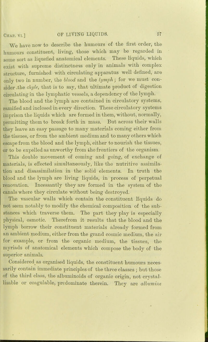 CiiAr. VI.] We have now to describe the humours of the first order, the humours constituent, living, those which may be regarded in some sort as liquefied anatomical elements. These liquids, which exist with supreme distinctness only in animals with complex structure, furnished with circulating apparatus well defined, are only two in number, the blood and the lymph; for we must con- sider .the chyle, that is to say, that ultimate product of digestion circulating in the lymphatic vessels, a dependency of the lymph. The blood and the lymph are contained in circulatory systems, 1 ramified and inclosed in every direction. These circulatory systems j imprison the liquids which are formed in them, without, normally, permitting them to break forth in mass. But across their walls - they leave an easy passage to many materials coming either from I the tissues, or from the ambient medium and to many others which 1 escape from the blood and the lymph, either to nourish the tissues, or to be expelled as unworthy from the frontiers of the organism. This double movement of coming and going, of exchange of materials, is effected simultaneously, like the nutritive assimila- tion and disassimilation in the solid elements. In ti’uth the blood and the lymph are living liquids, in process of perpetual renovation. Incessantly they are formed in the system of the canals where they circulate without being destroyed. The vascular walls which contain the constituent liquids do not seem notably to modify the chemical composition of the sub- stances which traverse them. The part they play is especially physical, osmotic. Therefrom it results that the blood and the lymph borrow their constituent materials already formed from an ambient medium, either from the grand cosmic medium, the air for example, or from the organic medium, the tissues, the myriads of anatomical elements which compose the body of the superior animals. Considered^ as organised liquids, the constituent humours neces- sarily contain immediate principles of the three classes ; but those of the third class, the albuminoids of organic origin, not crystal- lisable or coagulable, predominate therein. They are albumine