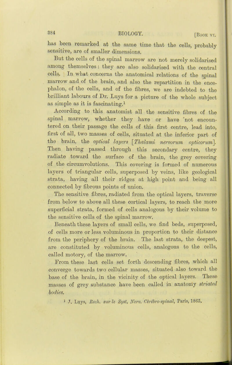 has been remarked at the same time that the cells, probably sensitive, are of smaller dimensions. But the cells of the spinal marrow are not merely solidarised among themselves: they are also solidarised with the central cells. In what concerns the anatomical relations of the spinal marrow and of the biain, and also the repartition in the ence- phalon, of the cells, and of the fibres, we are indebted to the brilliant laboui's of Dr. Buys for a picture of the whole subject as simple as it is fascinating.^ According to this anatomist all the sensitive fibres of the spinal marrow, whether they have or have '^not encoun- tered on their passage the cells of this first centre, lead into, first of all, two masses of cells, situated at the inferior part of the brain, the optical layers \Thalami nervorum opticorum\. Then having passed through this secondary centre, they radiate toward the sui’face of the brain, the grey covering of the circumvolutions. This covering is formed of numerous layers of triangular cells, superposed by veins, like geological strata, having all their ridges at high point and being all connected by fibrous points of union. The sensitive fibres, radiated from the optical layers, traverse from below to above all these cortical layers, to reach the more superficial strata, formed of cells analogous by their volume to the sensitive cells of the spinal marrow. Beneath these layers of small cells, we find beds, supei’posed, of cells more or less voluminous in proportion to their distance from the periphery of the brain. The last strata, the deepest, are constituted by voluminous cells, analogous to the cells, called motory, of the marrow. From these last cells set forth descending fibres, which all converge towards two cellular masses, situated also toward the base of the brain, in the vicinity of the optical layers. These masses of grey substance have been called in anatoniy striated bodies. 1 ,T. Luys, Ecch. sur le Syst, Nerv. Ciribro-spinal, Paris, 1865.