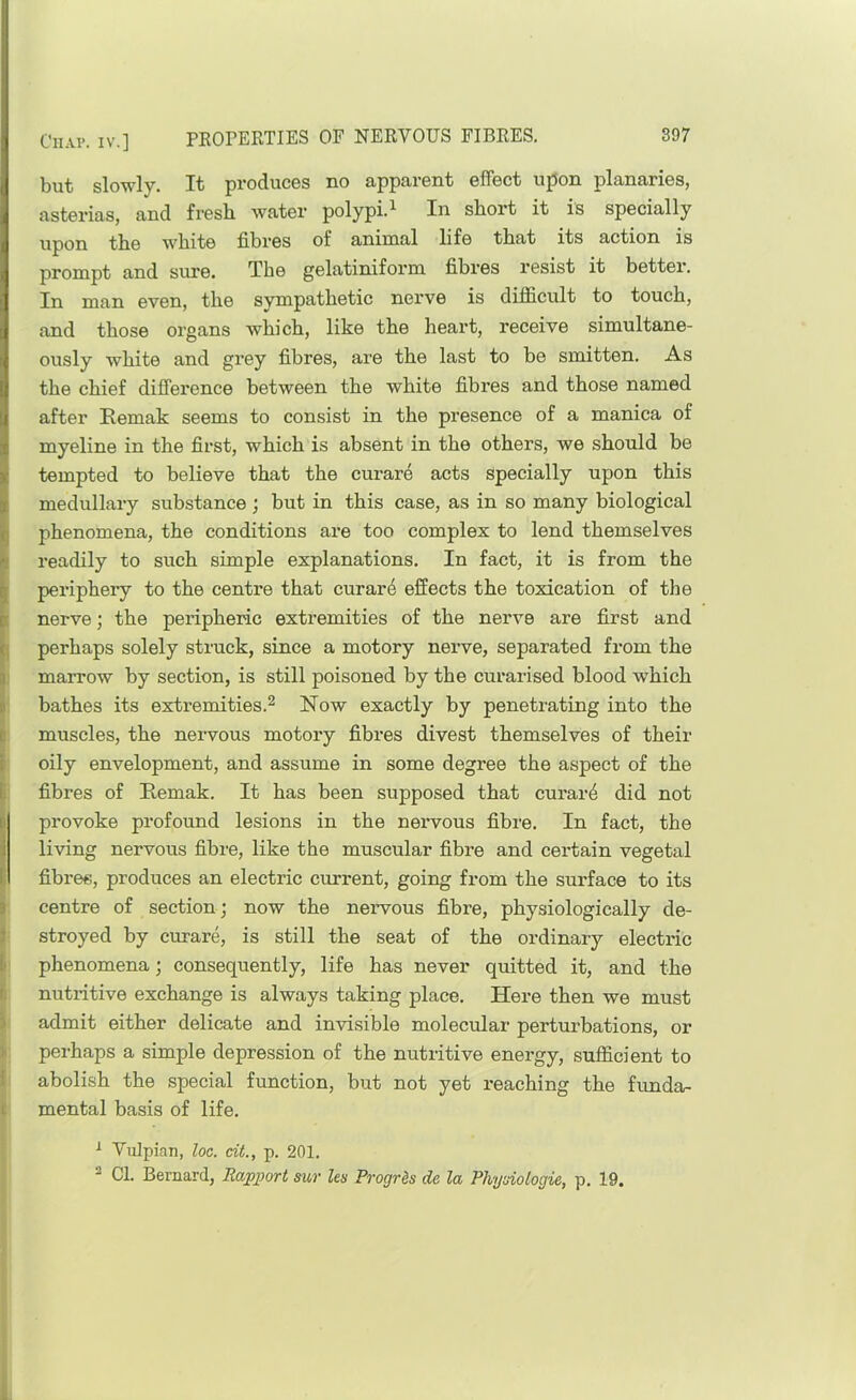 ClIAl*. IV.] but slowly. It produces no apparent effect upon planaries, asterias, and fresh water polypi.^ In short it is specially upon the white fibres of animal life that its action is prompt and sure. The gelatinifoi'm fibres resist it better. In man even, the sympathetic nerve is difficult to touch, and those organs which, like the heart, receive simultane- ously white and grey fibres, are the last to be smitten. As the chief difference between the white fibres and those named after Eemak seems to consist in the presence of a manica of myeline in the first, which is absent in the others, we should be tempted to believe that the curare acts specially upon this medullary substance; but in this case, as in so many biological phenomena, the conditions are too complex to lend themselves readily to such simple explanations. In fact, it is from the periphery to the centre that curar4 effects the toxication of the [ nerve; the peripheric extremities of the nerve are first and I perhaps solely struck, since a motory nerve, separated from the ) marrow by section, is still poisoned by the curarised blood which ' bathes its extremities.^ Now exactly by penetrating into the muscles, the nervous motory fibres divest themselves of their oily envelopment, and assume in some degree the aspect of the fibres of Remak. It has been supposed that curar4 did not provoke profound lesions in the nervous fibre. In fact, the living nervous fibre, like the muscular fibre and certain vegetal fibres, produces an electric current, going from the surface to its centre of section; now the nervous fibre, physiologically de- stroyed by curare, is still the seat of the ordinary electric phenomena; consequently, life has never quitted it, and the nutritive exchange is always taking place. Here then we must admit either delicate and invisible molecular perturbations, or I perhaps a simple depression of the nutritive energy, sufficient to 4 abolish the special function, but not yet reaching the funda- t mental basis of life. ' ^ Vulpiau, loc. ciL, p. 201. 2 Cl. Bernard, Rapport sur Us Progrds de la Physiologic, p. 19.