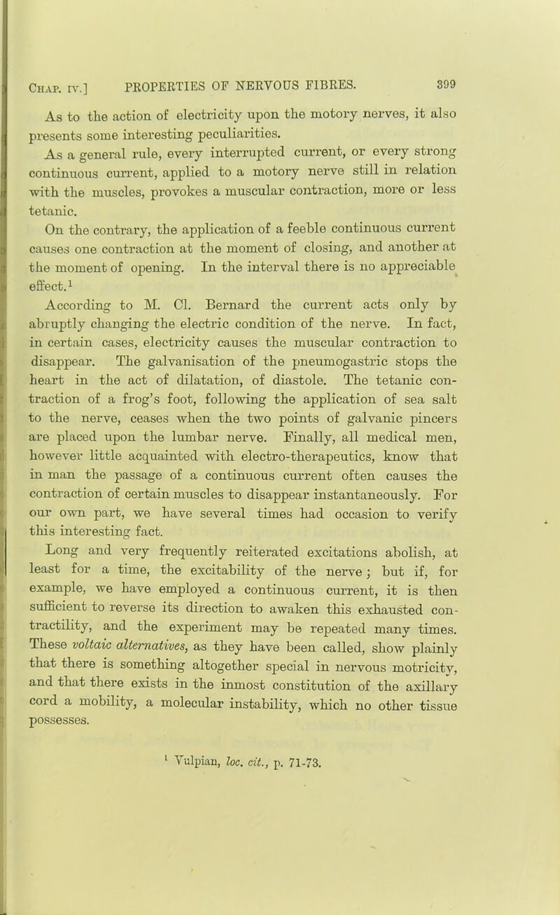 As to the action of electricity upon the niotory nerves, it also presents some interesting peculiarities. As a general rule, every interrupted cui’rent, or every strong continuous cuiTent, applied to a motory nerve still in relation with the muscles, provokes a muscular contraction, more or less tetanic. On the contrary, the application of a feeble continuous current causes one contraction at the moment of closing, and another at the moment of opening. In the interval there is no appreciable effect.^ According to M. Cl. Bernard the current acts only by abruptly changing the electric condition of the nerve. In fact, in certain cases, electricity causes the muscular contraction to disappear. The galvanisation of the pneumogastric stops the heart in the act of dilatation, of diastole. The tetanic con- ti-action of a frog’s foot, following the application of sea salt to the nerve, ceases when the two points of galvanic pincers are placed upon the lumbar nerve. Finally, all medical men, ^ however little acquainted with electro-therapeutics, know that d in man the passage of a continuous current often causes the |i contraction of certain muscles to disappear instantaneously. For e our own part, we have several times had occasion to verify l( this interesting fact. I Long and very frequently reiterated excitations abolish, at I least for a time, the excitability of the nerve j but if, for E example, we have employed a continuous current, it is then E sufficient to reverse its direction to awaken this exhausted con- •I tractility, and the experiment may be repeated many times. [ These voltaic altevnatives, as they have been called, show plainly <1 that there is something altogether special in nervous motricitv, i and that there exists in the inmost constitution of the axillary c cord a mobility, a molecular instability, which no other tissue q possesses. ^ Vulpian, loc. cit., p. 71-73.