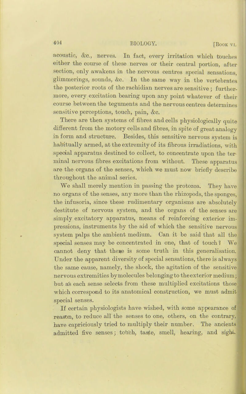 [Book vr. acoustic, &c., nerves. In fact, every irritation which touches either the course of tliese nerves or their central portion, after section, only awakens in the nervous centx-es special sensations, glimmerings, sounds, &c. In the same way in the vertebrates ■ the posterior roots of the rachidian nerves are sensitive ; further- ! more, every excitation bearing upon any point whatever of their course between the teguments and the nervous centres determines sensitive perceptions, touch, pain, &c. There are then systems of fibres and cells physiologically quite different from the motory cells and fibres, in spite of great analogy in form and structure. Besides, this sensitive nervous system is habitually armed, at the extremity of its fibrous irradiations, with special apparatus destined to collect, to concentrate upon the ter- minal nervous fibres excitations from without. These apparatus are the organs of the senses, which we must now briefly describe throughout the animal series. We shall merely mention in passing the protozoa. They have no organs of the senses, any more than the rhizopods, the sponges, the infusoria, since these rudimentary organisms are absolutely destitute of nervous system, and the organs of the senses are simply excitatory apparatus, means of reinforcing exterior im- pressions, instruments by the aid of which the sensitive nervous system palps the ambient medium. Can it be said that all the 9 special senses may be concentrated in one, that of touch ? We cannot deny that these is some truth in this generalisation. H Under the apparent diversity of special sensations, there is always H the same cause, namely, the shock, the agitation of the sensitive H nervous extremities by molecules belonging to the exterior medium; H but ab each sense selects from these multiplied excitations those which coiTespond to its anatomical construction, we must admit special senses. If certain physiologists have wished, with some appearance of^| reason, to reduce all the senses to one, others, on the contrai'y, have capriciously tried to multiply their number. The ancients admitted five senses; tofi’ch, tasste, smell, heai'ing, and sight. H