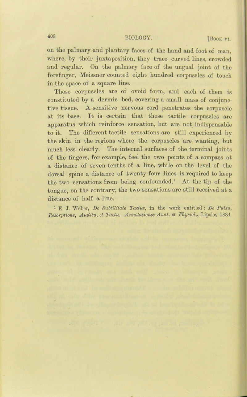 LBook VI. on the palmary and plantary faces of the hand and foot of man, whei’e, by their juxtaposition, they trace curved lines, crowded and regular. On the palmary face of the ungual joint of the forefinger, Meissner counted eight hundred coi-puscles of touch in the space of a square line. These corpuscles are of ovoid form, and each of them is constituted by a dermic bed, covering a small mass of conjunc- tive tissue. A sensitive nervous cord penetrates the corpuscle at its base. It is certain that these tactile corpuscles are apparatus which reinforce sensation, but are not indispensable to it. The different tactile sensations are still experienced by the skin in the regions where the corpuscles ax*e wanting, but much less clearly. The internal surfaces of the texuninal joints of the fingers, for example, feel the two points of a compass at a distance of seven-tenths of a line, while on the level of the dorsal spine a distance of twenty-four lines is required to keep the two sensations from being confounded.^ At the tip of the tongue, on the contrary, the two sensations are still received at a distance of half a line. 1 E. J. Weber, De SuUilitate Tactm, in the work entitled : De Pulsu, Eesor2Mmie, Avditu, et Tactu. Annotatio^ies Anat. et Physiol., Lipsise, 1834.