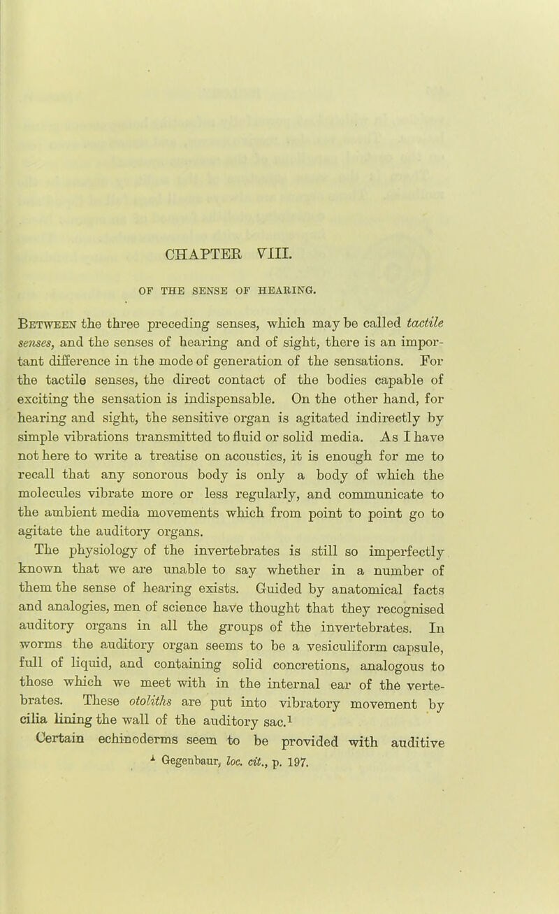 OF THE SENSE OF HEABING. Between the three preceding senses, which may be called tactile senses, and the senses of hearing and of sight, there is an impor- tant difference in the mode of generation of the sensations. Por the tactile senses, the direct contact of the bodies capable of exciting the sensation is indispensable. On the other hand, for hearing and sight, the sensitive organ is agitated indirectly by simple vibrations transmitted to fluid or solid media. As I have not here to write a treatise on acoustics, it is enough for me to recall that any sonorous body is only a body of which the molecules vibrate more or less regularly, and communicate to the ambient media movements which from point to point go to agitate the auditory organs. The physiology of the invertebi'ates is still so imperfectly known that we are unable to say whether in a number of them the sense of hearing exists. Guided by anatomical facts and analogies, men of science have thought that they recognised auditory organs in all the groups of the invertebrates. In worms the auditory organ seems to be a vesiculiform capsule, full of liquid, and containing solid concretions, analogous to those which we meet with in the internal ear of the verte- brates. These otoliths are put into vibratory movement by cilia lining the wall of the auditory sac.^ Certain echinoderms seem to be provided with auditive ^ Gegenbaur, loc. cit., p. 197.