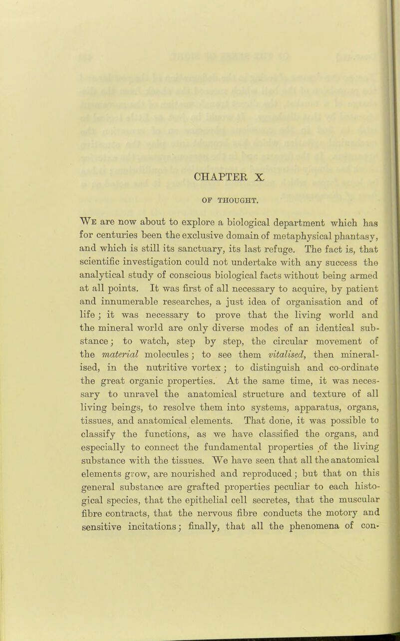 CHAPTER X OF THOUGHT. We are now about to explore a biological department which hag for centuries been the exclusive domain of metaphysical phantasy, and which is still its sanctuary, its last refuge. The fact is, that scientific investigation could not undertake with any success the analytical study of conscious biological facts without being armed at all points. It was first of all necessary to acquire, by patient and innumerable researches, a just idea of organisation and of life; it was necessary to prove that the living world and the mineral world are only diverse modes of an identical sub- stance ; to watch, step by step, the circular movement of the material molecules; to see them vitalised, then mineral- ised, in the nutritive vortex •, to distinguish and co-ordinate the great organic properties. At the same time, it was neces- sary to unravel the anatomical structure and texture of all living beings, to resolve them into systems, apparatus, organs, tissues, and anatomical elements. That done, it was possible to classify the functions, as we have classified the organs, and especially to connect the fundamental properties of the living substance with the tissues. We have seen that all the anatomical elements grow, are nourished and reproduced; but that on this general substance are grafted properties peculiar to each histo- gical species, that the epithelial cell secretes, that the muscular fibre contracts, that the nervous fibre conducts the motory and sensitive incitations; finally, that all the phenomena of con-