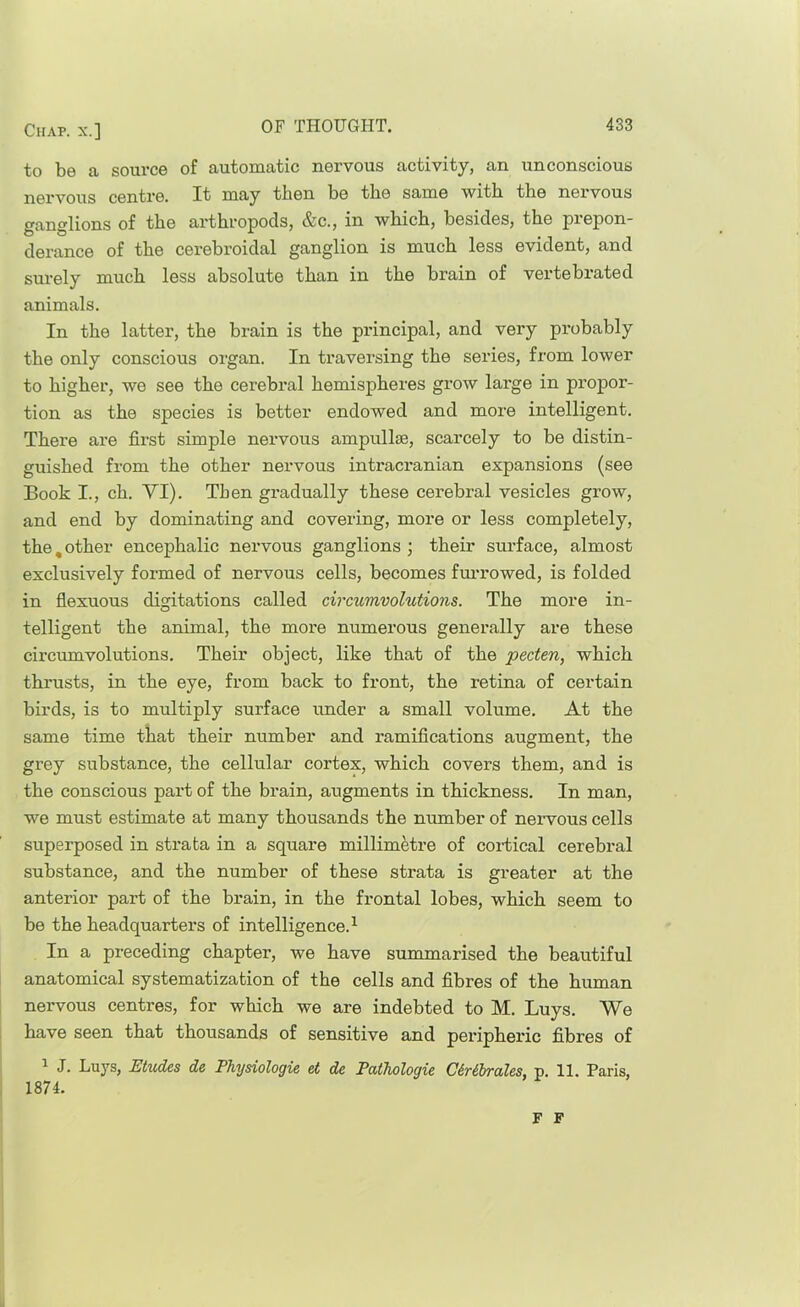 to be a source of automatic nervous activity, an unconscious nervous centre. It may then be the same with the nervous ganglions of the arthropods, &c., in which, besides, the prepon- derance of the cerebroidal ganglion is much less evident, and surely much less absolute than in the brain of vertebi’ated animals. In the latter, the brain is the principal, and very probably the only conscious organ. In traversing the series, from lower to higher, we see the cerebral hemispheres grow large in propor- tion as the species is better endowed and more intelligent. There are first simple nervous ampullae, scarcely to be distin- guished from the other nervous intracranian expansions (see Book I., ch. VI). Then gradually these cerebral vesicles grow, and end by dominating and covering, more or less completely, the, other encephalic nervous ganglions ; their surface, almost exclusively formed of nervous cells, becomes furrowed, is folded in fiexuous digitations called circumvolutions. The more in- telligent the animal, the more numerous generally are these circumvolutions. Their object, like that of the pecten, which thrusts, in the eye, from back to front, the retina of certain birds, is to multiply surface under a small volume. At the same time that their number and ramifications augment, the grey substance, the cellular cortex, which covers them, and is the conscious part of the brain, augments in thickness. In man, we must estimate at many thousands the number of neiwous cells superposed in strata in a square millimetre of cortical cerebral substance, and the number of these strata is greater at the anterior part of the brain, in the frontal lobes, which seem to be the headquarters of intelligence.^ In a preceding chapter, we have summarised the beautiful anatomical systematization of the cells and fibres of the human nervous centres, for which we are indebted to M. Buys. We have seen that thousands of sensitive and peripheric fibres of ^ J. Lays, Etudes de Physiologic et de Pathologie CtrSbraXcs. p. 11. Paris, 1874. F F