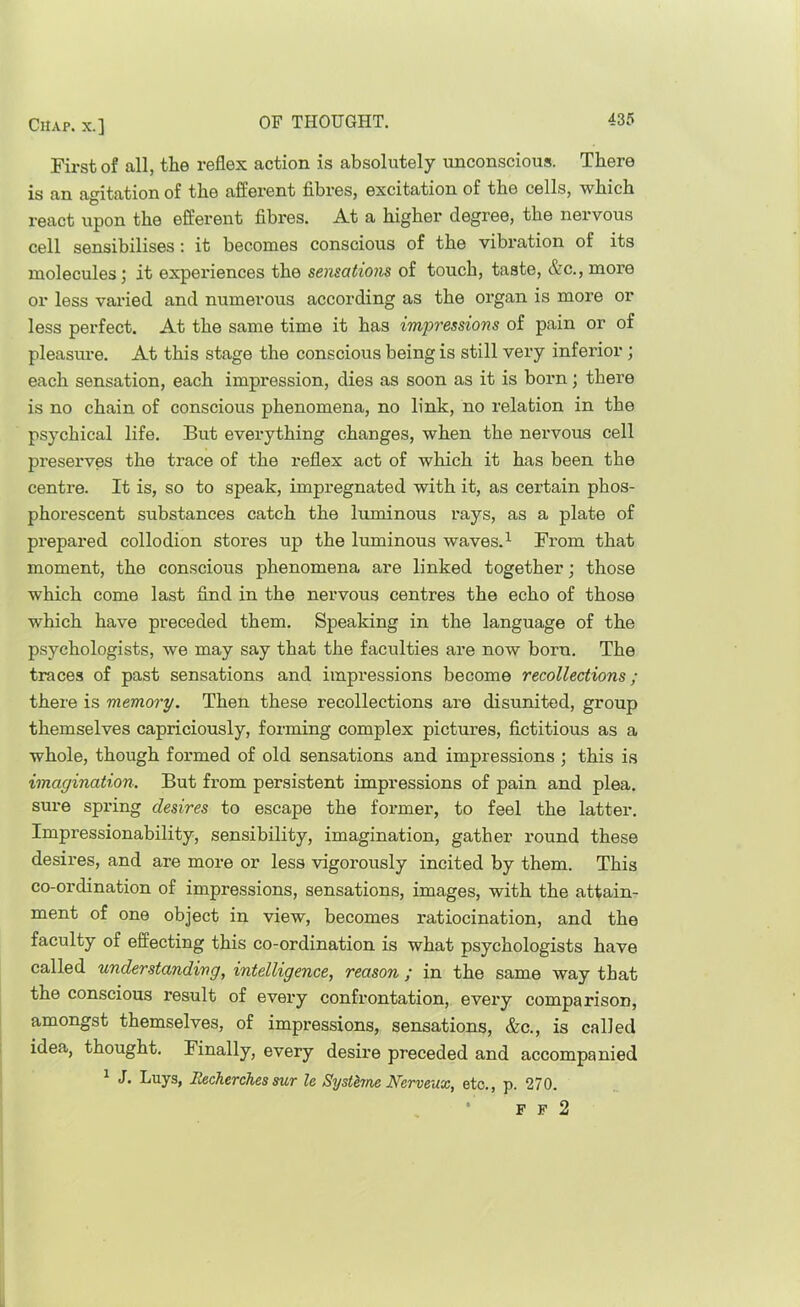 First of all, the reflex action is absolutely unconscious. There is an agitation of the afferent fibi’es, excitation of the cells, which react upon the efferent fibres. At a higher degree, the nervous cell sensibilises: it becomes conscious of the vibration of its molecules; it experiences the sensations of touch, taste, &c., more or less varied and numerous according as the organ is more or less perfect. At the same time it has impressions of pain or of pleasure. At this stage the conscious being is still very inferior; each sensation, each impression, dies as soon as it is born; there is no chain of conscious phenomena, no link, no relation in the psychical life. But everything changes, when the nervous cell preserves the trace of the reflex act of which it has been the centre. It is, so to speak, impregnated with it, as certain phos- phorescent substances catch the luminous rays, as a plate of pi’epared collodion stores up the luminous waves.^ From that moment, the conscious phenomena are linked together; those which come last find in the nervous centres the echo of those which have preceded them. Speaking in the language of the psychologists, we may say that the faculties are now born. The traces of past sensations and impressions become recollections; there is memory. Then these recollections are disunited, group themselves capriciously, forming complex pictures, fictitious as a whole, though formed of old sensations and impressions ; this is imagination. But from persistent impressions of pain and plea, sure spring desires to escape the former, to feel the latter. Impressionability, sensibility, imagination, gather round these desires, and are more or less vigorously incited by them. This co-ordination of impressions, sensations, images, with the attain- ment of one object in view, becomes ratiocination, and the faculty of effecting this co-ordination is what psychologists have called understanding, intelligence, reason ; in the same way that the conscious result of every confrontation, every comparison, amongst themselves, of impressions, sensations, &c., is called idea, thought. Finally, every desire preceded and accompanied ^ J. buys, Recherches sur le Systhne Nerveux, etc., p. 270. F F 2