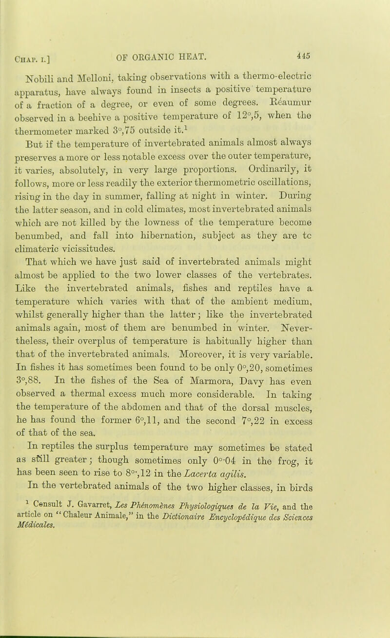 Nobili and Melloni, taldng observations with a tbermo-electric apparatus, have always found in insects a positive temperature of a fraction of a degree, or even of some degrees. Reaumur observed in a beehive a positive temperatui’e of 12°,5, when the thermometer marked 3°, 75 outside it.^ But if the temperature of invertebrated animals almost always preserves a more or less notable excess over the outer temperature, it varies, absolutely, in very large proportions. Ordinarily, it follows, more or less readily the exterior thermometric oscillations, rising in the day in summer, falling at night in winter. Din-ing the latter season, and in cold climates, most invertebrated animals which are not killed by the lowness of the temperatui-e become benumbed, and fall into hibernation, subject as they are to climateric vicissitudes. That which we have just said of invertebrated animals might almost be applied to the two lower classes of the vertebrates. Like the invertebrated animals, fishes and reptiles have a temperature which varies with that of the ambient medium, whilst generally higher than the latter; like the invertebrated animals again, most of them ax’e benumbed in winter. Never- theless, their overplus of temperature is habitually higher than that of the invertebrated animals. Moreover, it is very variable. In fishes it has sometimes been found to be only 0°,20, sometimes 3°, 88. In the fishes of the Sea of Marmoz’a, Davy has even observed a thermal excess much more considerable. In taking the temperature of the abdomen and that of the dorsal muscles, he has found the former 6°,11, and the second 7°,22 in excess of that of the sea. In reptiles the surplus temperature may sometimes be stated as still greater j though sometimes only 0°'04 in the frog, it has been seen to rise to 8°', 12 in the Zacerto agilis. In the vertebrated animals of the two higher classes, in birds ^ Censult J. Gavarret, Les PTiinomines Physiologiques de la Vie, and the article on Chaleur Animate,” in the Dictionaire Encyclopedique des Sciences MSdicales.