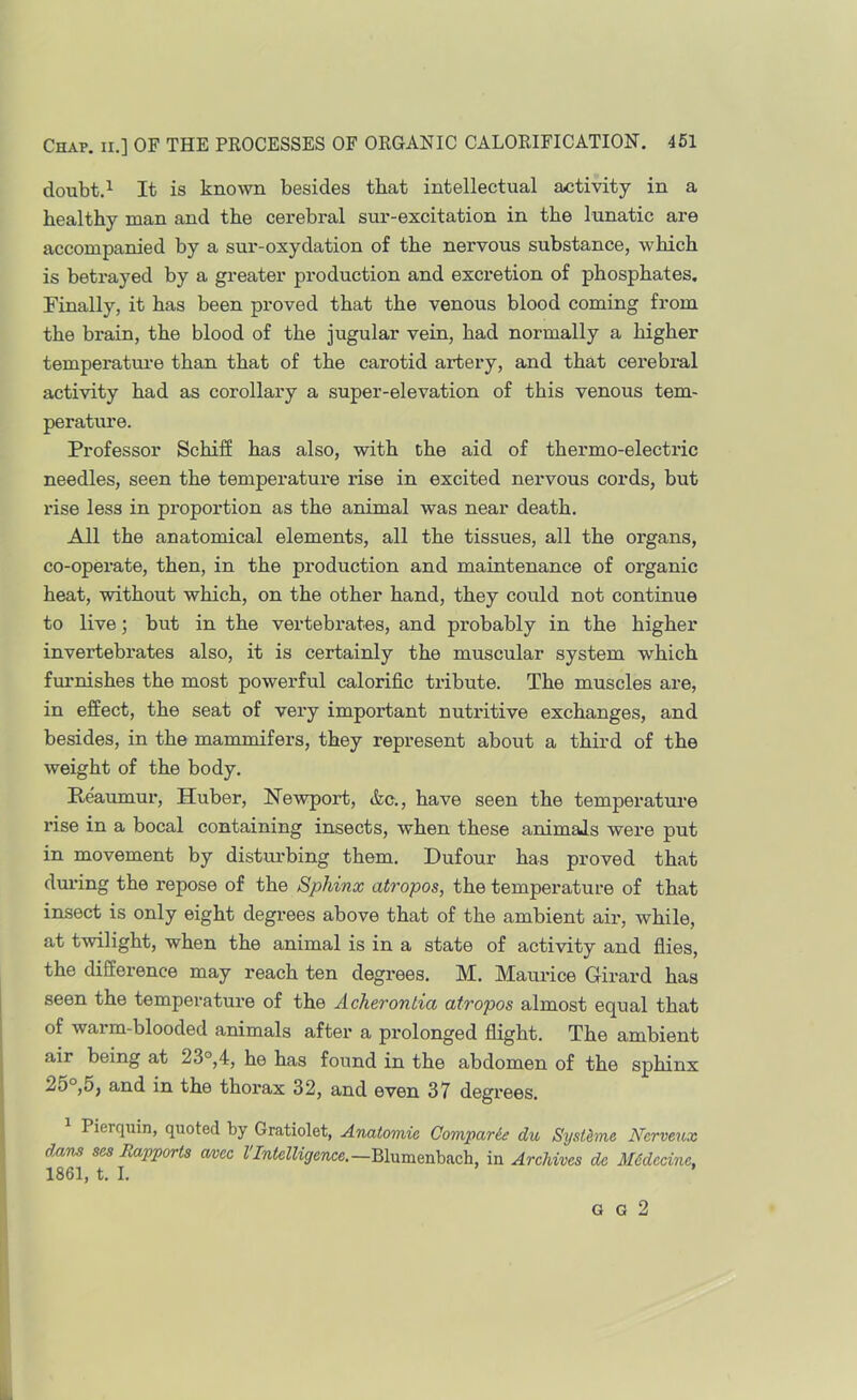 doubt.^ It is known besides that intellectual activity in a healthy man and the cerebral sur-excitation in the lunatic are accompanied by a sur-oxydation of the nervous substance, which is betrayed by a greater production and excretion of phosphates. Finally, it has been proved that the venous blood coming from the brain, the blood of the jugular vein, had normally a higher temperatui’e than that of the carotid artery, and that cerebral activity had as corollary a super-elevation of this venous tern- peratime. Professor Schiff has also, with the aid of thermo-electric needles, seen the temperature rise in excited nervous cords, but rise less in proportion as the animal was near death. All the anatomical elements, all the tissues, all the organs, co-operate, then, in the production and maintenance of organic heat, without which, on the other hand, they could not continue to live; but in the vertebrates, and probably in the higher invertebrates also, it is certainly the muscular system which fui'nishes the most powerful calorific tribute. The muscles are, in effect, the seat of very important nutritive exchanges, and besides, in the mammifers, they represent about a third of the weight of the body. Reaumur, Huber, Newport, &c., have seen the temperature rise in a bocal containing insects, when these animals were put in movement by disturbing them. Dufour has proved that duifing the repose of the Sphinx atropos, the temperature of that insect is only eight degrees above that of the ambient air, while, at twilight, when the animal is in a state of activity and flies, the difference may reach ten degrees. M. Maurice Girard has seen the temperature of the Acherontia atropos almost equal that of warm-blooded animals after a prolonged flight. The ambient air being at 23°,4, he has found in the abdomen of the sphinx 25°,5, and in the thorax 32, and even 37 degrees. Pierqxiin, quoted by Gratiolet, Anatomie Comparie du Sysi^me Ncrveux dxim ses Bapports mcc VIntelligence.—in Archives de M6decine, 1861, t. I. G G 2