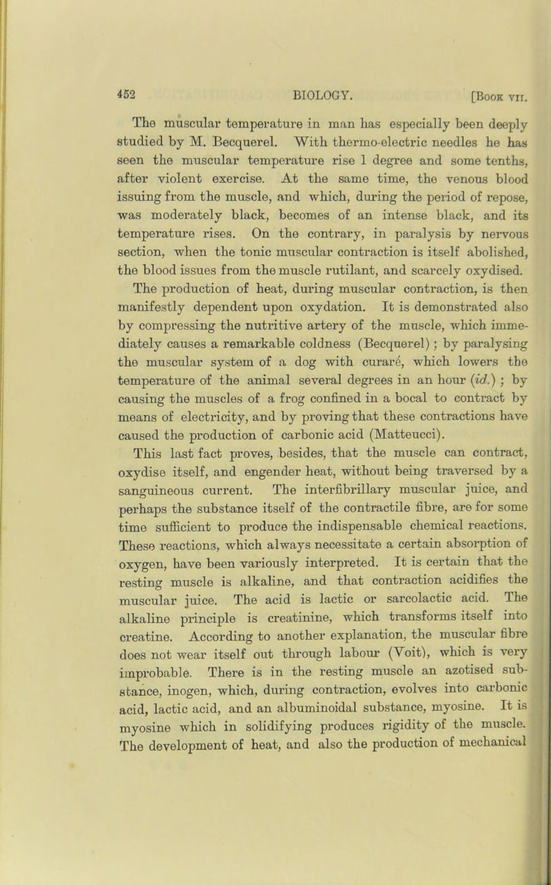 The muscular temperature in man has especially been deeply studied by M. Becquerel. With thermo-electric needles he has seen the muscular temperature rise 1 degree and some tenths, after violent exercise. At the same time, the venous blood issuing from the muscle, and which, during the period of repose, was moderately black, becomes of an intense black, and its temperature rises. On the contrary, in paralysis by nervous section, when the tonic muscular contraction is itself abolished, the blood issues from the muscle rutilant, and scarcely oxydised. The production of heat, during muscular contraction, is then manifestly dependent upon oxydation. It is demonstrated also by compressing the nutritive artery of the muscle, which imme- diately causes a remarkable coldness (Becquerel); by paralysing the muscular system of a dog with curar^, which lowers the temperature of the animal several degi’ees in an hour [id.) ; by causing the muscles of a frog confined in a bocal to contract by means of electricity, and by proving that these contractions have caused the production of carbonic acid (Matteucci). This last fact proves, besides, that the muscle can contract, oxydise itself, and engender heat, without being traversed by a sanguineous current. The interfibrillary muscular juice, and perhaps the substance itself of the contractile fibre, are for some time sufficient to produce the indispensable chemical reactions. These reactions, which always necessitate a certain absorption of oxygen, have been variously interpreted. It is certain that the resting muscle is alkaline, and that contraction acidifies the muscular juice. The acid is lactic or sarcolactic acid. The alkaline principle is creatinine, which transforms itself into creatine. According to another explanation, the muscular fibre does not wear itself out through labour (Voit), which is very | improbable. There is in the resting muscle an azotised sub- j stance, inogen, which, during contraction, evolves into carbonic ! acid, lactic acid, and an albuminoidal substance, myosine. It is | myosine which in solidifying produces rigidity of the muscle. The development of heat, and also the production of mechanical