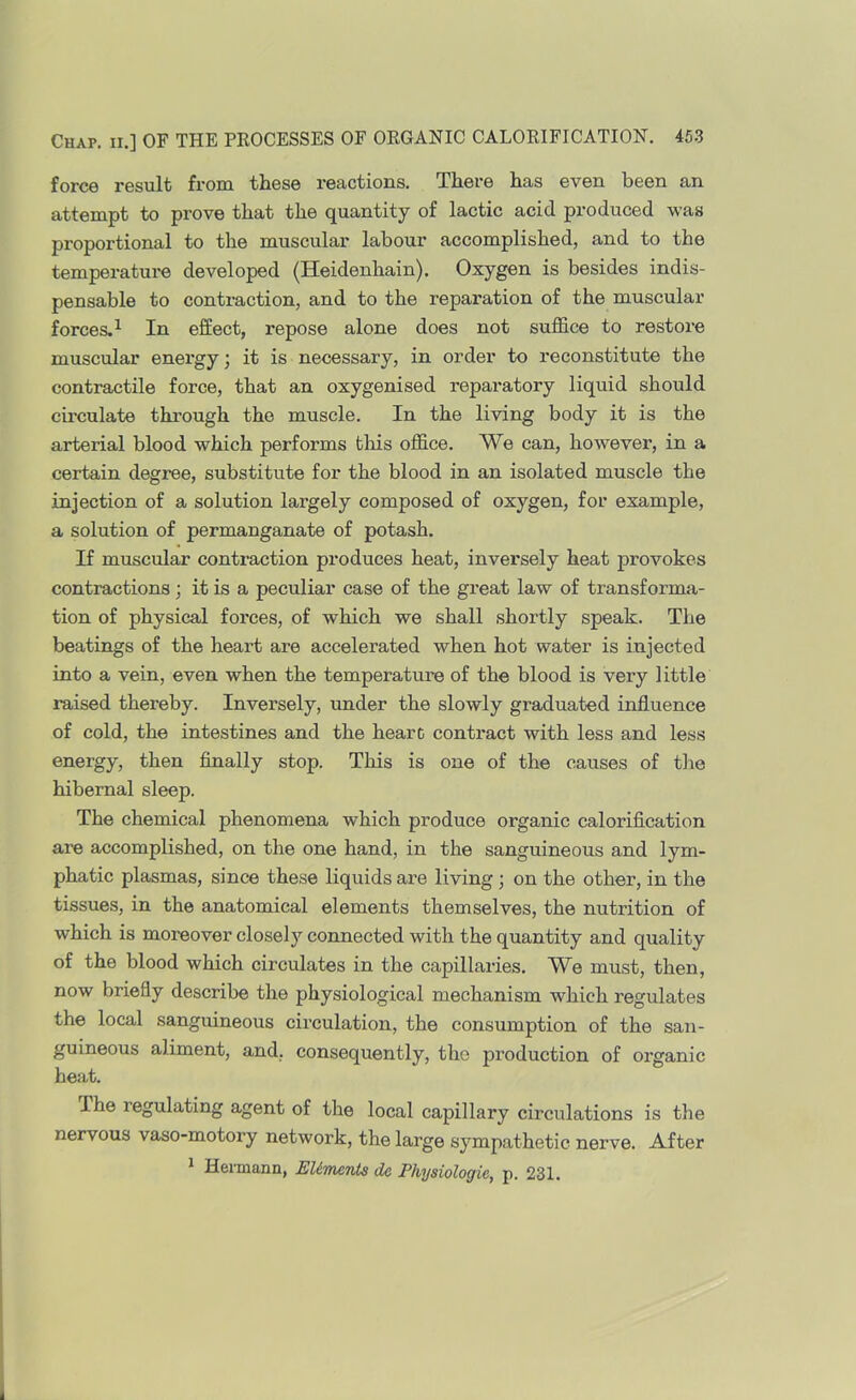 force result from these reactions. There has even been an attempt to prove that the quantity of lactic acid produced was proportional to the muscular labour accomplished, and to the temperature developed (Heidenhain). Oxygen is besides indis- pensable to contraction, and to the reparation of the muscular forces.^ In effect, repose alone does not sufl&ce to restore muscular energy; it is necessary, in order to reconstitute the contractile force, that an oxygenised reparatory liquid should circulate through the muscle. In the living body it is the arterial blood which performs this office. We can, however, in a certain degree, substitute for the blood in an isolated muscle the injection of a solution largely composed of oxygen, for example, a solution of permanganate of potash. If muscular contraction produces heat, inversely heat provokes contractions; it is a peculiar case of the great law of transforma- tion of physical forces, of which we shall shortly speak. The beatings of the heart are accelerated when hot water is injected into a vein, even when the temperature of the blood is very little raised thereby. Inversely, mider the slowly graduated influence of cold, the intestines and the hearc contract with less and less energy, then finally stop. This is one of the causes of tlie hibernal sleep. The chemical phenomena which produce organic calorification are accomplished, on the one hand, in the sanguineous and lym- phatic plasmas, since these liquids are living; on the other, in the tissues, in the anatomical elements themselves, the nutrition of which is moreover closely connected with the quantity and quality of the blood which circulates in the capillaries. We must, then, now briefly describe the physiological mechanism which regulates the local sanguineous circulation, the consumption of the san- guineous aliment, and, consequently, the production of organic heat. The regulating agent of the local capillary circulations is the nervous vaso-motory network, the large sympathetic nerve. After * Heimann, EUmcnta de Physiologic, p. 231.