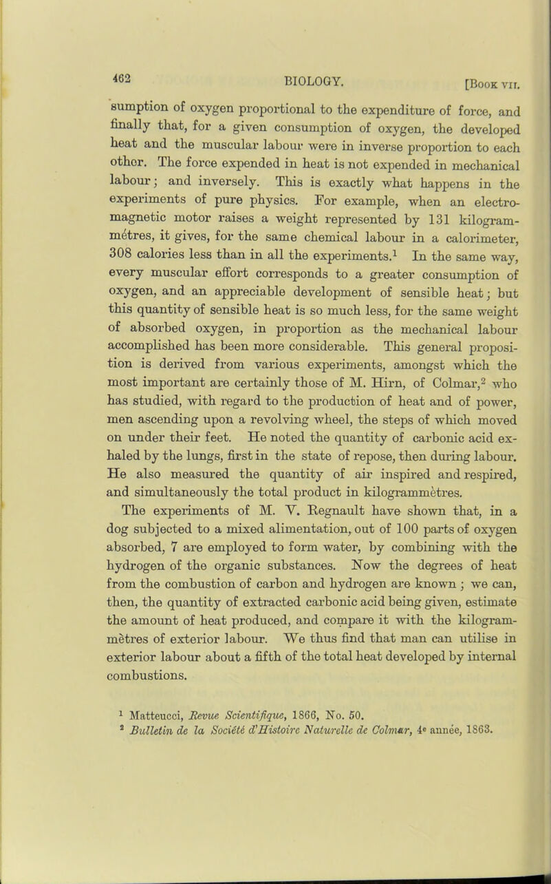 [Book vii. sumption of oxygen proportional to the expenditure of force, and finally that, for a given consumption of oxygen, the developed heat and the muscular labour were in inverse proportion to each other. The force expended in heat is not expended in mechanical labour; and inversely. This is exactly what happens in the experiments of pure physics. For example, when an electro- magnetic motor raises a weight represented by 131 kilogram- metres, it gives, for the same chemical labour in a calorimeter, 308 calories less than in all the experiments.^ In the same way, every muscular effort corresponds to a greater consumption of oxygen, and an appreciable development of sensible heat; but this quantity of sensible heat is so much less, for the same weight of absorbed oxygen, in proportion as the mechanical labour accomplished has been more considerable. This general proposi- tion is derived from various experiments, amongst which the most important are certainly those of M. Him, of Colmar,^ who has studied, with regard to the production of heat and of power, men ascending upon a revolving wheel, the steps of which moved on under their feet. He noted the quantity of carbonic acid ex- haled by the lungs, first in the state of repose, then during labour. He also measured the quantity of air inspired and respired, and simultaneously the total product in kilogrammetres. The experiments of M. V. Regnault have shown that, in a dog subjected to a mixed alimentation, out of 100 parts of oxygen absorbed, 7 are employed to form water, by combining with the hydrogen of the organic substances. How the degrees of heat from the combustion of carbon and hydrogen are known ; we can, then, the quantity of extracted carbonic acid being given, estimate the amount of heat produced, and compare it with the kilogram- metres of exterior labour. We thus find that man can utilise in exterior labour about a fifth of the total heat developed by internal combustions. ^ Matteucci, Revue Sdentifiquc, 1866, No. 50. * Bulletin de la Soci6t6 d’Histoirc Naturelle de Colmur, 4« aunee, 1863.