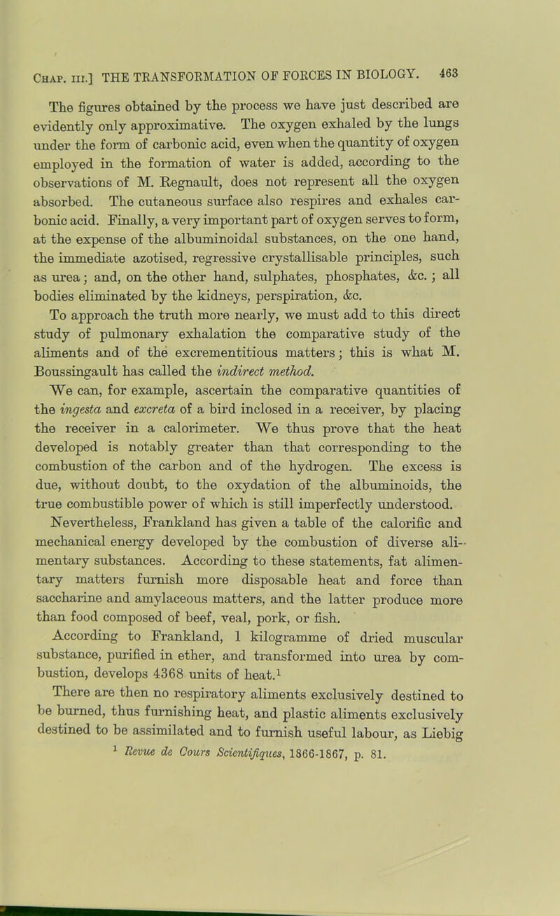 The figures obtained by the process we have just described are evidently only approximative. The oxygen exhaled by the lungs under the foi-m of carbonic acid, even when the quantity of oxygen employed in the formation of water is added, according to the observations of M. E-egnatilt, does not represent all the oxygen absorbed. The cutaneous surface also respires and exhales car- bonic acid. Finally, a very important part of oxygen serves to form, at the expense of the albuminoidal substances, on the one hand, the immediate azotised, regressive crystallisable principles, such as urea; and, on the other hand, sulphates, phosphates, &c.; all bodies eliminated by the kidneys, perspiration, &c. To approach the truth more nearly, we must add to this direct study of pulmonary exhalation the comparative study of the aliments and of the excrementitious matters; this is what M. Boussingault has called the indirect method. We can, for example, ascertain the comparative quantities of the ingesta and excreta of a bird inclosed in a receiver, by placing the receiver in a calorimeter. We thus prove that the heat developed is notably greater than that corresponding to the combustion of the carbon and of the hydrogen. The excess is due, without doubt, to the oxydation of the albinninoids, the true combustible power of which is still imperfectly understood. Nevertheless, Frankland has given a table of the calorific and mechanical energy developed by the combustion of diverse ali- mentary substances. According to these statements, fat alimen- tary matters furnish more disposable heat and force than saccharine and amylaceous matters, and the latter produce more than food composed of beef, veal, pork, or fish. According to Frankland, 1 kilogramme of dried muscular substance, purified in ether, and transformed into urea by com- bustion, develops 4368 units of heat.^ There are then no respiratory aliments exclusively destined to be burned, thus fuimishing heat, and plastic aliments exclusively destined to be assimilated and to furnish useful labour, as Liebig 1 Revue de Cours Scientijiques, 1866-1867, p. 81.