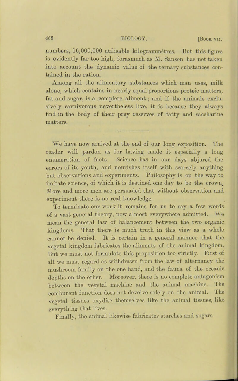 numbers, 16,000,000 utilisable kilogramm^tres. But this figm’o is evidently far too high, forasmuch as M. Sanson has not taken into account the dynamic value of the ternary substances con- tained in the ration. Among all the alimentary substances which man uses, milk alone, which contains in nearly equal proportions proteic matters, fat and sugar, is a complete aliment; and if the animals exclu- sively carnivorous nevertheless live, it is because they always find in the body of their prey reserves of fatty and saccharine matters. We have now arrived at the end of our long exposition. The reader will pardon us for having made it especially a long enumeration of facts. Science has in our days abjured the errors of its youth, and nourishes itself with scarcely anything but observations and experiments. Philosophy is on the way to imitate science, of which it is destined one day to be the crown. More and more men are persuaded that without observation and experiment there is no real knowledge. To terminate our work it remains for us to say a few words of a vast general theory, now almost everywhere admitted. We mean the general law of balancement between the two organic kingdoms. That there is much truth in this view as a whole cannot be denied. It is certain in a general manner that the veo'etal kingdom fabricates the aliments of the animal kingdom. But we must not formulate this proposition too strictly. First of all we must regard as withdrawn from the law of altemancy the mushroom family on the one hand, and the fauna of the oceanic depths on the other. Moreover, there is no complete antagonism between the vegetal machine and the animal machine. The comburent function does not devolve solely on the animal. The vegetal tissues oxydise themselves like the animal tissues, like evei’ything that lives. Finally, the animal likewise fabricates starches and sugars.