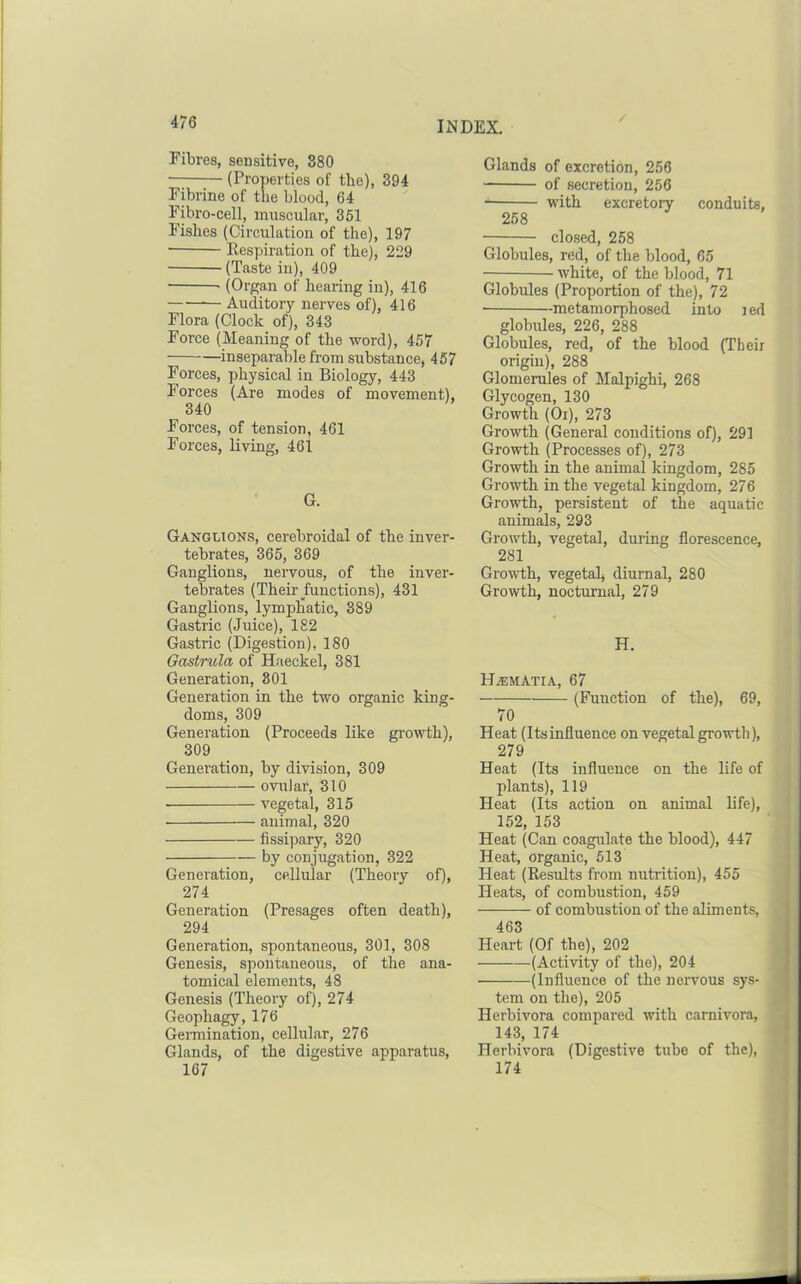 Fibres, sensitive, S80 • (Properties of the), 394 Fibrine of the blood, 64 Fibro-cell, muscular, 351 Fishes (Circulation of the), 197 Respiration of the), 229 (Taste in), 409 (Organ of hearing in), 416 — Auditory nerves of), 416 Flora (Clock of), 343 Force (Meaning of the word), 457 inseparable from substance, 457 Forces, physical in Biology, 443 Forces (Are modes of movement), 340 Forces, of tension, 461 Forces, living, 461 G. Ganglions, cerebroidal of the inver- tebrates, 365, 369 Ganglions, nervous, of the inver- tetoates (Their functions), 431 Ganglions, lymphatic, 389 Gastric (Juice), 182 Gastric (Digestion), 180 Gastrula of Haeckel, 381 Generation, 801 Generation in the two organic king- doms, 309 Generation (Proceeds like growth), 309 Generation, by division, 309 ovular, 310 ■ vegetal, 315 animal, 320 fissi])ary, 320 by conjugation, 322 Generation, cellular (Theory of), 274 Generation (Presages often death), 294 Generation, spontaneous, 301, 308 Genesis, spontaneous, of the ana- tomical elements, 48 Genesis (Theory of), 274 Geophagy, 176 Gemiination, cellular, 276 Glands, of the digestive apparatus, 167 Glands of excretion, 256 of secretion, 256 with excretory conduits, 258 closed, 258 Globules, red, of the blood, 65 ■ white, of the blood, 71 Globules (Proportion of the), 72 • metamorphosed into i ed globules, 226, 288 Globules, red, of the blood (Their origin), 288 Glomerules of Malpighi, 268 Glycogen, 130 Growth (Or), 273 Growth (General conditions of), 291 Growth (Processes of), 273 Growth in the animal kingdom, 285 Growth in the vegetal kingdom, 276 Growth, persistent of the aquatic animals, 293 Growth, vegetal, during florescence, 281 Growth, vegetal, diurnal, 280 Growth, nocturnal, 279 H. H.SMATIA, 67 (Function of the), 69, 70 Heat (Itsinfluence on vegetal growth), 279 Heat (Its influence on the life of plants), 119 Heat (Its action on animal life), 152, 153 Heat (Can coagulate the blood), 447 Heat, organic, 513 Heat (Results from nutrition), 455 Heats, of combustion, 459 of combustion of the aliments, 463 Heart (Of the), 202 (Activity of the), 204 (Influence of the nervous sys- tem on the), 205 Herbivora compared with carnivora, 143, 174 Herbivora (Digestive tube of the), 174