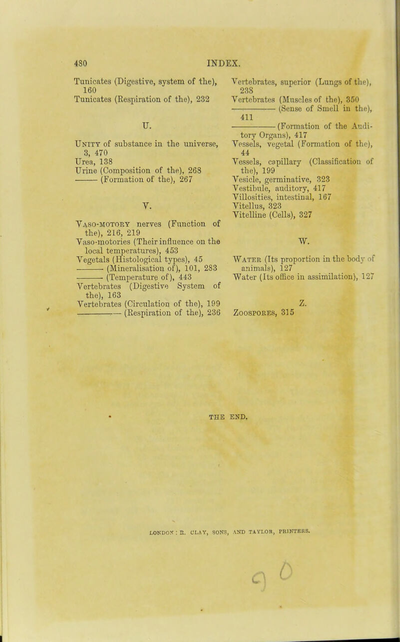 Tunicates (Digestive, system of the), 160 Tunicates (Respiration of the), 232 U. UNITT of .substance in the universe, 3, 470 Urea, 138 Urine (Composition of the), 268 (Formation of the), 267 V. Vaso-motory nerves (Function of the), 216, 219 Vaso-motories (Their influence on the local temperatures), 453 Vegetals (Histological types), 45 (Mineralisation of), 101, 283 (Temperature of), 443 Vertebrates (Digestive System of the), 163 Vertebrates (Circulation of the), 199 (Respiration of the), 236 Vertebrates, superior (Lungs of the), 238 Vertebrates (Muscles of the), 350 (Sense of Smell in the), 411 (Fonnation of the Audi- tory Organs), 417 Vessels, vegetal (Formation of the), 44 Vessels, capillary (Classification of the), 199 Vesicle, germinative, 323 Vestibule, auditory, 417 Villosities, intestinal, 167 Vitellus, 323 Vitelline (Cells), 327 W. Water (Its proportion in the body of animals), 127 Water (Its office in assimilation), 127 Z. Zoospores, 315 THE END. lokdox;r. clay, sons, and tayi.oh, pkinters. (