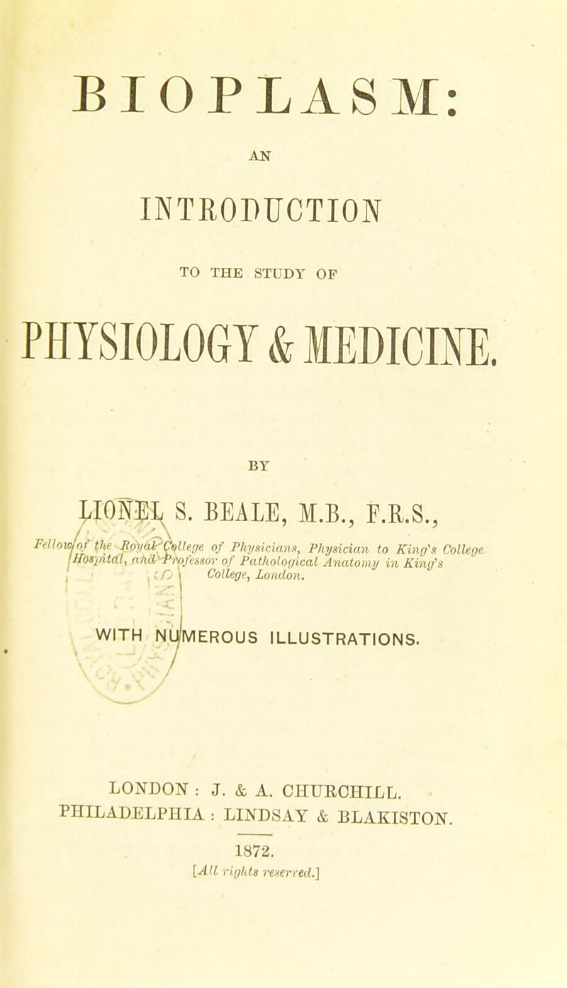 AN INTHOPUCTION TO THE STUDY OF PHYSIOLOGY & MEDICINE. BY LIONEL^S. BEALE, M.B., F.KS., Fellow of the npyaPCsUeffe of P/iimciann, Physician to Kbu/'s College IHosiAtal, anH'^iWes.sor of Pathological Anatomy in King's I; /; \ College, London. I WITH NUMEROUS ILLUSTRATIONS. LONDON : J. & A. CHUECHILL. PHILADELPHIA : LINDSAY & BLAKISTON. 1872. [All rights rexerred.]