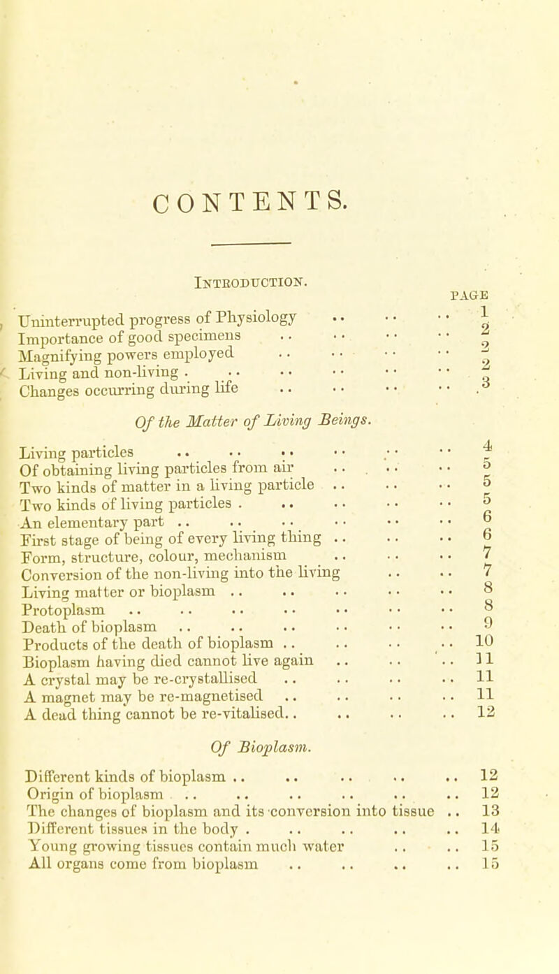 CONTENTS. Inteodtiction. Uninterrupted progress of Physiology Importance of good specimens Magnifying powers employed Living and non-living . Changes occurring during life Of the Matter of Living Beings. Living particles .. • • • • Of obtaining living particles from air ... Two kinds of matter in a hviug particle .. Two kinds of living particles . An elementary part .. Pirst stage of being of every living thing .. Form, structure, colour, mechanism _ .. Conversion of the non-living into the Uving Living matter or bioplasm .. Protoplasm Death of bioplasm Products of the death of bioplasm .. Bioplasm having died cannot Hve again A crystal may be re-crystaUised A magnet may be re-magnetised A dead thing cannot be re-vitaUsed.. Of Bioplasm. Different kinds of bioplasm .. Origin of bioplasm The changes of bioplasm and its converBion into tissue Different tissues in the body . Young growing tissues contain much water All organs come from bioplasm