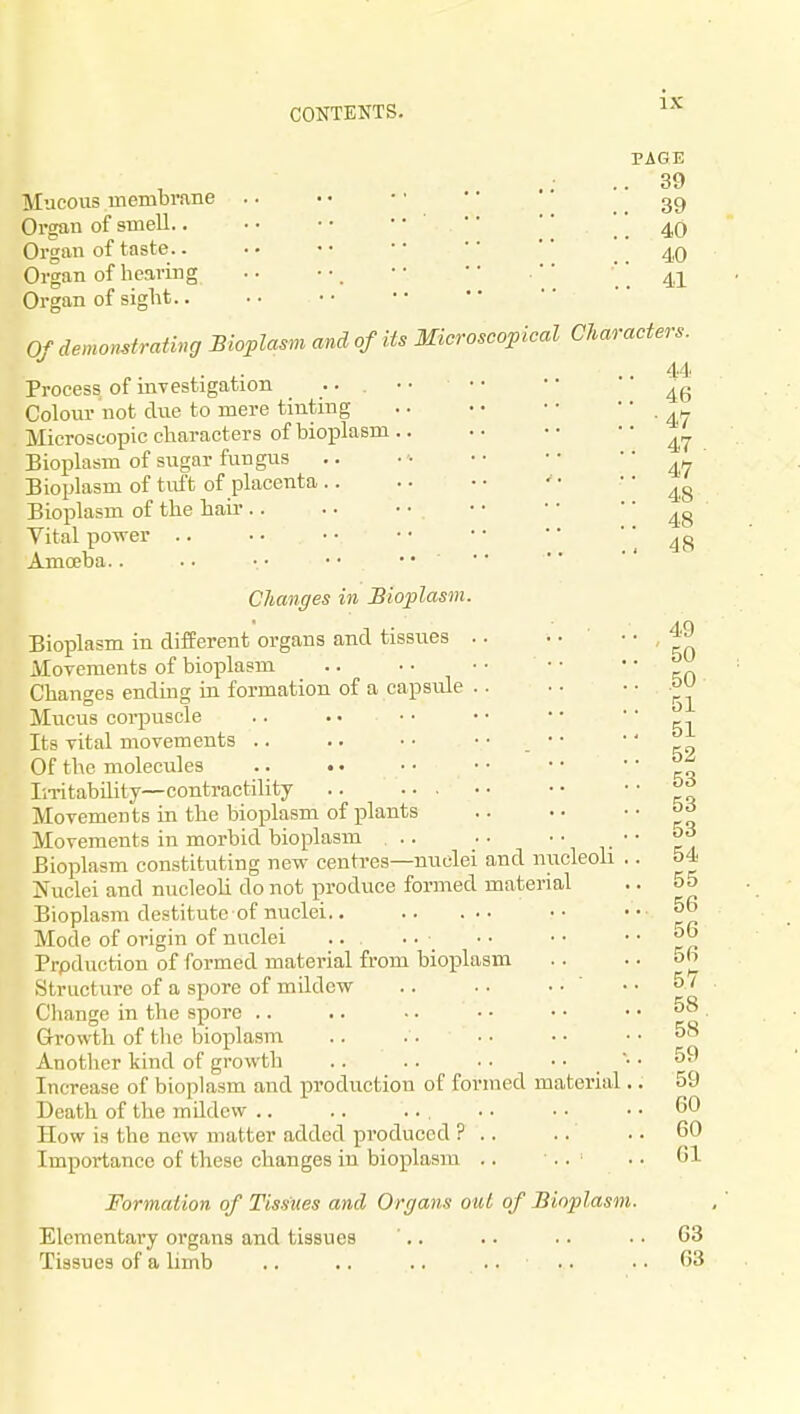 PAGE 39 Mucous membrane .. • < • • • • '' ^ ] 39 Organ of smell • • • • '' . .4,0 Organ of taste.. . • • • • • '' ' Organ of hearing .. • • • •  • .'' .. 41 Organ of sight Of demonstrativg Bioplasm and of its Microscopical Characters. . 44 Process of investigation Colour not due to mere tinting Microscopic characters of bioplasm Bioplasm of sugar fungus .. • ■• ■• •• 47 Bioplasm of tuft of placenta ' • 48 Bioplasm of the hair • • • •  48 Vital power .. ■. • • • • • •  .48 Amoeba.. • • • • • • .. • • Changes in Bioplasm. 49 50 Bioplasm in different organs and tissues .. . ■ • MoTcraents of bioplasm .. ■ • • • • • ' Changes ending in formation of a capsule Mucus corpuscle .. . • • • • • • • ' k-\ Its vital movements .. .. • • • • • • •' Of the molecules °^ In-itability—contractility °^ Movements in the bioplasm of plants Movements in morbid bioplasm .. ■• •• Bioplasm constituting new centres—nuclei and nucleoli .. 54 Nuclei and nucleoli do not produce formed material .. 55 Bioplasm destitute of nuclei •• ' * rp Mode of origin of nuclei .. .. • • • • ■ • Production of formed material from bioplasm . . . • 5h Structure of a spore of mildew .. . . • • ' • • 5 / Cliange in the spore .. .. -. • • • • .. 58 . Growth of tlie bioplasm .. .. • • • • .. 58 Another kind of growth .. .. .. 59 Increase of bioplasm and production of formed material.. 59 Death of the mildew .. .. ... .. • • .. 60 How is the new matter added produced ? .. .. • • 60 Importance of these changes in bioplasia .. .. .. 61 Formation of Tissues and Organs out of Bioplasm. Elementary organs and tissues '.. .. .. .. 63 Tissues of a limb .. .. .. . . .. . . 63