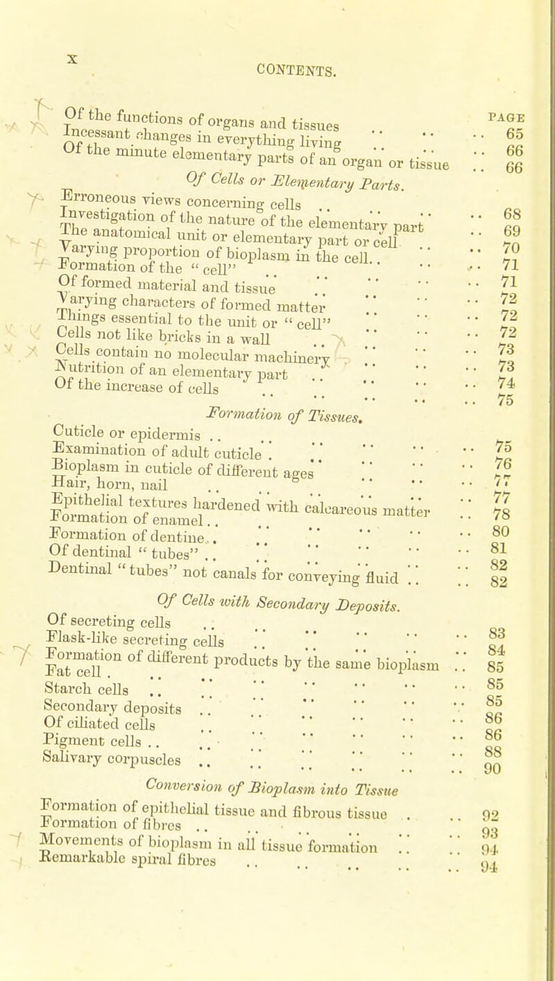 CONTENTS. 7 ^• Of the functions of organs and tissues Incessant ohanges in everything liv^g '' Of the mmute elementary part! of a/organ or tisVue Of Cells or Menieiitary Parts. Erroneous yiews concerning ceUs Investigation of the natm-e of the elementarV part' The anatomical unit or elementary part or cell Varymg proportion of bioplasm ii. the ce/l J<ormation of the cell .. Of formed material and tissue' Varying characters of formed matter JLlungs essential to the Lmit or cell tells not like bricks in a waU *' Cells contain no molecular machine'iT -Nutrition of an elementary part Ot the increase of cells Formation of Tissues. Cuticle or epidermis .. Examination of adult cuticle' \ Bioplasm in cuticle of different ages' ilair, horn, nail Epithelial textures har'dened with calcareous matter J^ormation of enamel.. Eormation of dentine ,. Of dentinal tubes .. ' Dentinal tubes not canals'for conveying 'fluid '.'. Of Cells with Secondary Deposits. Of secreting cells Flask-like secreting cells l7t1elU P^^'l'^'^t^ V Vhe sam'e bioplasm Starch cells Secondary deposits .. Of cihated cells Pigment cells .. Salivary corpuscles .. Conversion of JBiopla.fm into Tissue Formation of epitliehal tissue and fibrous tissue formation of fibres .. Movements of bioplasm in aU tissue 'formation '. Kemarkablc spu-al fibres PAGE . 65 . 66 . 66 68 69 70 71 71 72 72 72 73 73 74 75 75 76 77 77 78 80 81 82 82 83 84 85 85 85 86 86 88 90 92 93 94 94