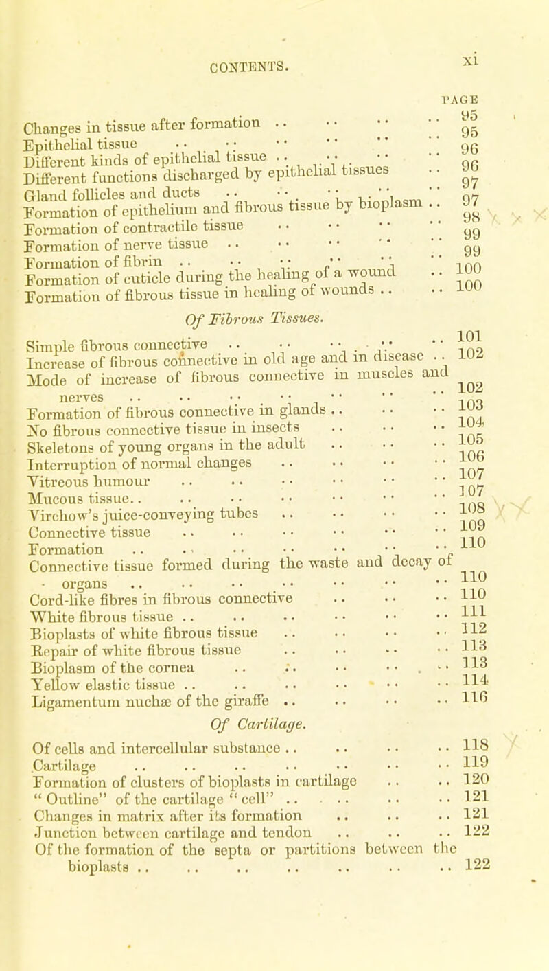 . in disease .. muscles and Changes in tissue after formation Epithelial tissue Different kinds of epithelial tissue .. • • • • Different functions discharged by epithelial tissues Gland foUicles and ducts .. •■ '; K,-,.T^ln<,Tn Formation of epitheUum and fibrous tissue by bioplasm Formation of contractile tissue Formation of nerve tissue Formation of fibrin .. • •, ;. «' ' \ Formation of cuticle during the heahng of a woimd Formation of fibrous tissue in healing ot wounds .. Of Fibrous Tissues. Simple fibrous connective Increase of fibrous connective in old age and Mode of increase of fibrous connective m nerves .. • • • • • • • • Formation of fibrous connective in glands .. No fibrous connective tissue ia insects Skeletons of young organs in the adult InteiTuption of normal changes Vitreous humour Mucous tissue.. Virchow's juice-conveying tubes Connective tissue Formation Connective tissue formed during the waste ■ organs .. .. • • _ • • Cord-hke fibres in fibrous connective White fibrous tissue .. Bioplasts of white fibrous tissue Eepair of white fibrous tissue Bioplasm of the cornea Yellow elastic tissue .. Ligamentum nucha of the giraffe .. Of Cartilatje. Of cells and intercellular substance .. Cartilage Formation of clusters of bioplasts in cartilage  Outline of the cartilage  cell Changes in matrix after its formation Junction between cartilage and tendon Of the formation of the septa or partitions between the bioplasts .. PAGE . y5 . 95 . 96 . 96 . 97 . 97 . 98 .. 99 ,. 99 .. 100 .. 100 and decay of 101 102 102 103 104, 105 106 107 ]07 108 109 110 110 110 111 112 113 113 114. 116 118 119 120 121 121 122 122