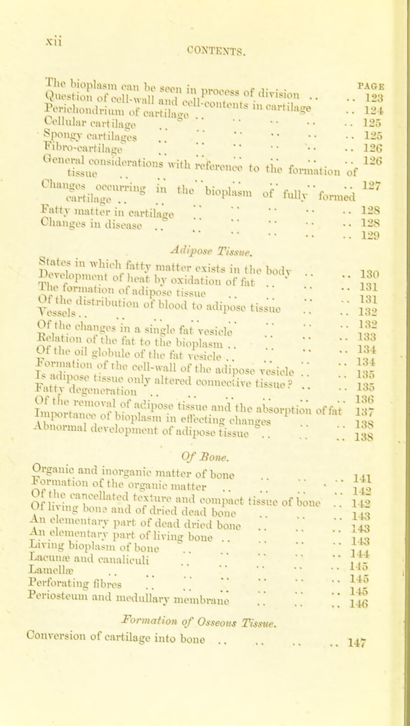 IVriolunulriun, of .aHnto ' ' '''•^ • • ^ t-ollular onvtilairo .. ^ •• •125 ^poniry oavlihiires . •• ..125 Fibiv-oavtilaiio ' •• • ..126 Oenerd «>nsulovatio„; with;;ieron.; to ibnn;tion of Fati v mattor in cartilatre ■•128 Chauiios in disease ' '' '' • • 128 ..129 Adij)ose Tissue. States in wliieli fattr matter exi.sts in the bodv i BeyelopnuMX of I,eat bv oxidation of M ' '' ' * J.^' l lK tornmt,on of adipose t.ssue .. •■ yJssels ^'^''^ ''^'i'''' ^'''^^ • • •132 OftluM-liansesinasinglefatVosiele' •• J.f.f LolatuM.ot the fat to tl.e bioplasm.. Z ' Oi the od sjlobule of the fat vesiele i^f ionnat.on of the cell-wall of the adipose vVsiele ' i • ^ If mhpose ttssne only altered eonneelive ti^«e ^ '' ^ Iatty degeneration A !r ^'oplasm in elleeting ehanges l^S Abnormal development of adipose tissne .. .. Jgs 0/£o»e. Organic and inorganic matter of bone i n Formation of the orpmie matter .. • ' 11; Ot the eaneellated textnre and compact tisVue of bone l t> Of h -„,g bon? and of dried dead bone ' ii:; An e ementary part of dead dried bone ^ An elementary part of living bone . '' ^to Living bioplasm of bone ^ 177 Laeniiiv and caualiculi Lamella^ .. • • ^ Perforating fibres .'. .'.' ^^f' Periosteum and mednilary membrane ■. ul Formation of Osseous Tissue. Conversion of cartilage into bone 147