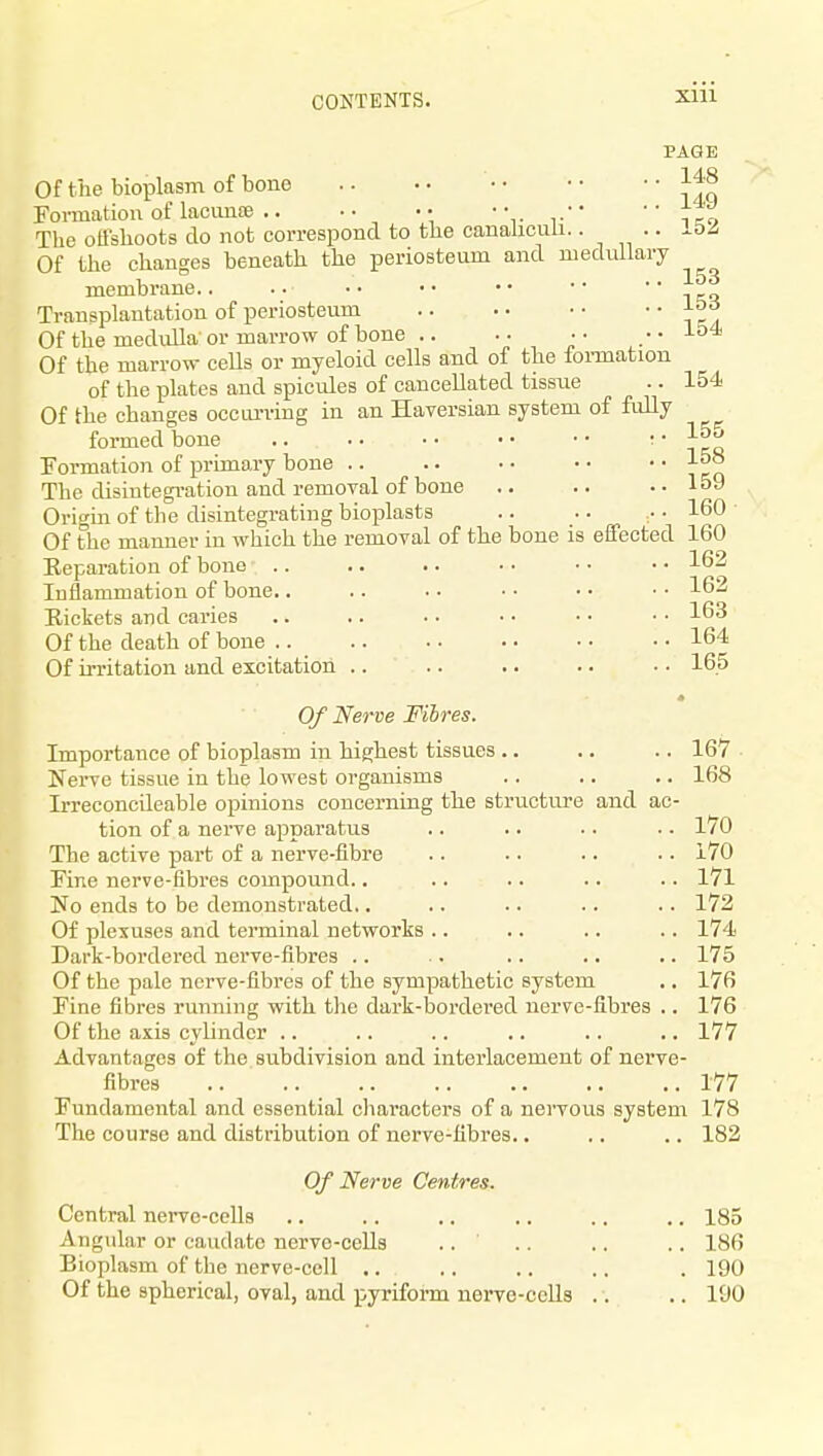 PAGE Of the bioplasm of bone Fovmation of lacunte • ' if o The oUshoots do not correspond to the canahcuii. • • • Of the changes beneath the periosteum and medullary membrane.. .. •• •• •• •• icq Transplantation of periosteum Of the medulla or marrow of bone .. .. ■ ■ .. 154 Of the marrow ceUs or myeloid cells and of the foi-mation of the plates and spicules of cancellated tissue .. 154 Of the changes occurving in an Haversian system of fidly formed bone }ll Formation of primary bone 1°° The disintegi-ation and removal of bone .. .. .. loJ Origin of the disintegrating bioplasts .. .. • 160 Of the manner in which the removal of the bone is eifected 160 Eeparation of bone Inilammation of bone.. Rickets and caries Of the death of bone .. Of irritation and excitation .. 162 162 163 164 165 Of Nerve Fibres. Importance of bioplasm in highest tissues .. .. .. 167 Nerve tissue in the lowest organisms .. .. .. 168 Irreconcileable opinions concerning the structure and ac- tion of a nerve apparatus .. .. • • • • 170 The active part of a nerve-fibre .. • • .. • • 170 Fine nerve-fibres compound.. .. .. .. .. 171 No ends to be demonstrated.. .. .. .. .. 172 Of plexuses and terminal networks .. .. .. .. 174 Dark-bordered nerve-fibres .. . .. .. .. 175 Of the pale nerve-fibres of the sympathetic system .. 176 Fine fibres running with the dark-bordered nerve-fibres .. 176 Of the axis cylinder .. .. .. .. .. .. 177 Advantages of the subdivision and interlacement of nerve- fibres 177 Fundamental and essential characters of a nervous system 178 The course and distribution of nerve-fibres.. .. .. 182 Of Nerve Centres. Central nei-ve-cells .. .. .. .. ., ., 185 Angular or caudate nerve-cells .. .. .. .. 186 Bioplasm of the nerve-cell .. .. .. .. .190 Of the spherical, oval, and pyriform nei-ve-cells .. .. 190