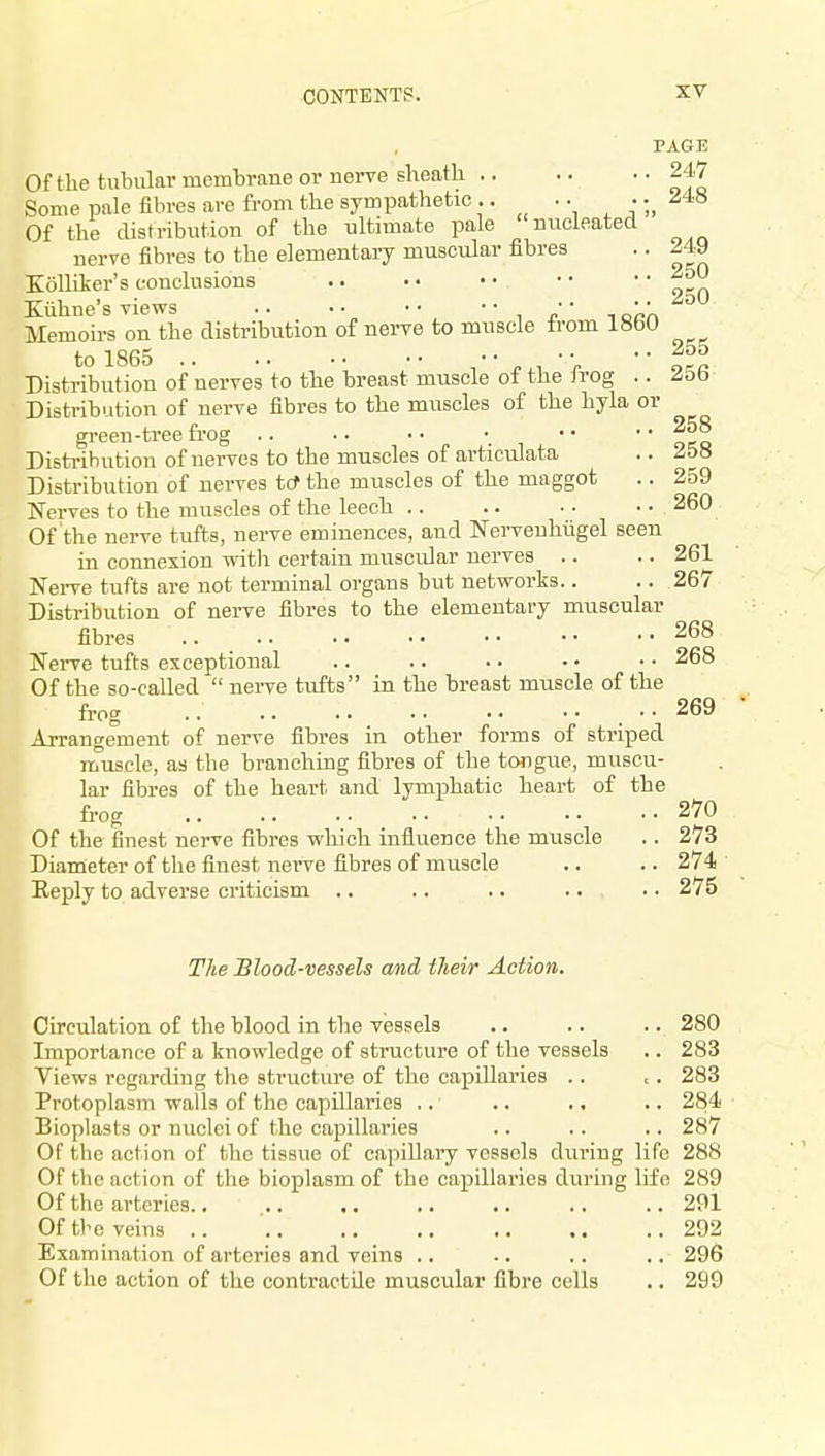 250 255 PAGE Of the tubular membrane or nerve sheath 247 Some pale fibres are from the sympathetic .. •;, ^'^^ Of the distribution of the ultimate pale nucleated nerve fibres to the elementary muscular fibres .. 249 Kolliker's conclusions Kiihne's views .. •• •• ' ■ r la'an Memoirs on the distribution of nerve to muscle from 1860 to 1865 J. 1 ■ V ■ ■ ore Distribution of nerves to the breast muscle of the irog .. /5b Distribution of nerve fibres to the muscles of the hyla or green-tree frog •• •• Distribution of nerves to the muscles of articulata .. 258 Distribution of nerves tcf the muscles of the maggot .. 259 Nerves to the muscles of the leech 260 Of the nerve tufts, nerve eminences, and Nerveuhiigel seen in connexion witli certain musciJar nerves .. .. 261 Nerve tufts are not terminal organs but networks.. .. 267 Distribution of nerve fibres to the elementary muscular fibres 268 Nerve tufts exceptional .. .. • ■ • • • • 268 Of the so-called nei-ve tiifts in the breast muscle of the frog .. 269 Arrangement of nerve fibres in other forms of striped muscle, as the branching fibres of the tongue, muscu- lar fibres of the heart and lymphatic heart of the frog 270 Of the finest nerve fibres which influence the muscle .. 273 Diameter of the finest nei've fibres of muscle .. .. 274 Eeply to adverse criticism .. .. .. .. . • 275 The Blood-vessels and their Action. Circulation of the blood in the vessels .. .. .. 280 Importance of a knowledge of structure of the vessels .. 283 Views regarding the structure of the capillaries .. , . 283 Protoplasm walls of the capillaries ,. .. .. .. 284 Bioplasts or nuclei of the capillaries .. .. .. 287 Of the action of the tissue of capiUai'y vessels during life 288 Of the action of the bioplasm of the capillaries during life 289 Of tlie arteries 291 Of the veins 292 Examination of arteries and veins .. .. .. .. 296 Of the action of the contractile muscular fibre cells .. 299
