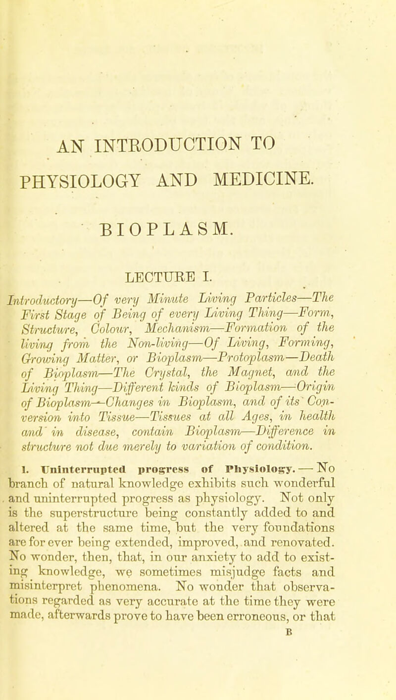AN INTEODUCTION TO PHYSIOLOGY AND MEDICINE. BIOPLASM. LECTURE I. Introchidory—Of very Minute Living Particles—The First Stage of Being of every Living Thing—Form., Structure, Colour, Mechanism—Formation of the living from the Non-liviiig—Of Living, Forming, Ch-owing Matter, or Bioplasm—Protoplasm—Death of Bioplasm—The Crystal, the Magnet, and the Living Thing—Different hinds of Bioplasm—Origin of Bioplasm-^Changes in Bioplasm, and of its' Con- version i/n.to Tissue—Tissues at all Ages, in health and' in disease, contain Bioplasm—Difference in structure not due merely to variation of condition. 1. Uninterrupted progress of Physiology. — No brancla of natural knowledge exMbits snch wonderful and uninterrupted progress as physiology. 'Not only is the superstructure being constantly added to and altered at the same time, but the very foundations are for ever being extended, improved,.and renovated. No wonder, then, that, in otir anxiety to add to exist- ing knowledge, we sometimes misjudge facts and misinterpret phenomena. No wonder that observa- tions regarded as very accurate at the time they were made, afterwards prove to have been erroneous, or that B