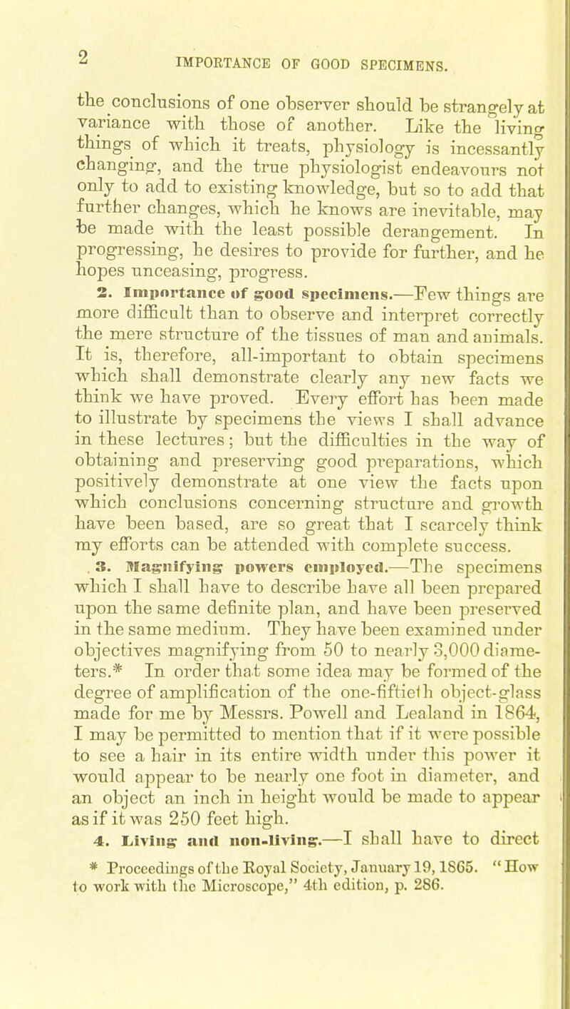IMPORTANCE OF GOOD SPECIMENS. the conclusions of one observer sliould be strangely at variance with those of another. Like the living things of which it treats, physiology is incessantly changing, and the true physiologist endeavours not only to add to existing knowledge, but so to add that further changes, which he knows are inevitable, may be made with the least possible derangement. In progressing, he desires to provide for further, and he hopes unceasing, progress. 3. Imiinrtaiice of good specimens.—Few things are more difficalt than to observe and interpret correctly the mere structure of the tissues of man and animals. It is, therefore, all-important to obtain specimens which shall demonstrate clearly any new facts we think we have proved. Every effort bas been made to illustrate by specimens tbe views I shall advance in these lectures; but the diflBculties in the way of obtaining and preserving good preparations, which positively demonstrate at one view tbe facts upon which conclusions concerning structure and growth have been based, are so great that I scarcely think ray efforts can be attended with complete success. . 3. lUagnifying powers employed.—The specimens which I shall have to describe have all been prepared upon the same definite plan, and have been preserved in the same medium. They have been examined tinder objectives magnifying from 50 to nearly 3,000 diame- ters.* In order that some idea may be formed of the degree of amplification of the one-fiftielh object-glass made for me by Messrs. Powell and Lealand in 1864, I may be permitted to mention that if it were possible to see a hair in its entire width under this power it would appear to be nearly one foot in diameter, and an object an inch in height would be made to appear as if it was 250 feet high. 4. Liiving and non-living.—I shall have to direct * ProcccdingsoftbeEoyalSocicty, January 19,1865. How to work with Uic Microscope, 4tli edition, p. 286.