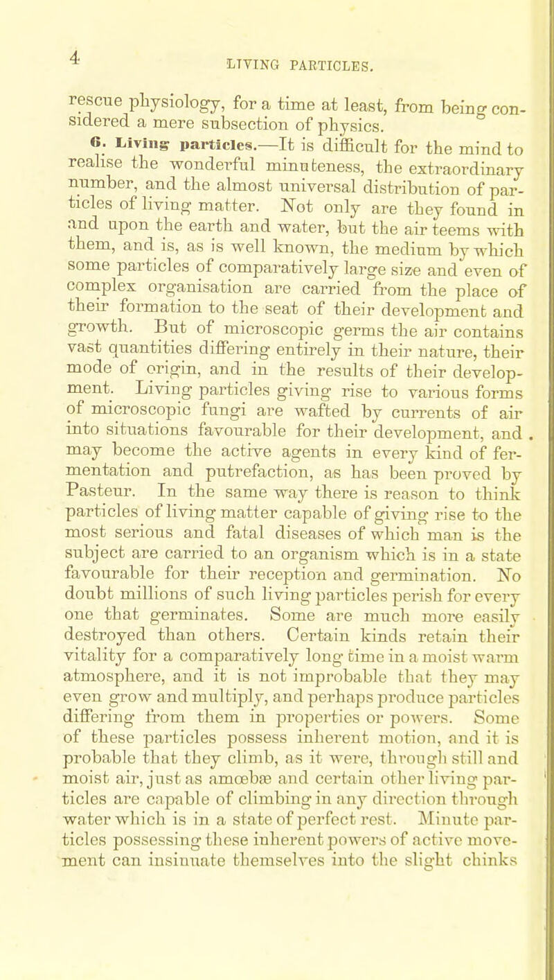 liTTING PARTICLES. rescue pliyslology, for a time at least, from being con- sidered a mere subsection of physics. 6_. Livingr particles.—It is difficult for the mind to realise the wonderful minuteness, the extraordinary number, and the almost universal distribution of par- ticles of living matter. Not only are they found in and upon the earth and water, but the air teems with them, and is, as is well known, the medium by which some particles of comparatively large size and even of complex organisation are carried from the place of their formation to the seat of their development and growth. But of microscopic germs the air contains vast Quantities differing entirely in their nature, their mode of origin, and in the results of their develop- ment. Living particles giving rise to various forms of microscopic fungi are wafted by currents of air into situations favourable for their development, and may become the active agents in every kind of fer- mentation and putrefaction, as has been proved by Pasteur. In the same way there is reason to think particles of living matter capable of giving rise to the most serious and fatal diseases of which man is the subject are carried to an organism which is in a state favourable for their reception and germination. No doubt millions of such living jjarticles perish for every one that germinates. Some are much more easily destroyed than others. Certain kinds retain their vitality for a comparatively long time in a moist warm atmosphere, and it is not improbable that they may even grow and multiply, and perhaps produce particles differing from them in properties or powers. Some of these jDarticles possess inherent motion, and it is probable that they climb, as it were, through still and moist air, just as amoebEe and certain other living par- ticles are capable of climbing in any direction through water which is in a state of perfect rest. Minute par- ticles possessing these inherent powers of active move- ment can insinuate themselves into the slight chinks