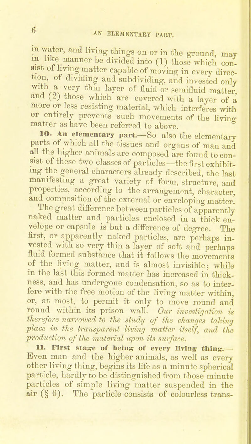 AN ELEMENTARY PART. in water, and Imng things on or in the ground, may /^l^^^^^er be divided into (1) those which con- sist ot hvmg matter capable of moving in everv direc- tion, of dividing and subdividing, and invested only a\o, °^ ^^'^^ semifluid matter, and {2) those which are covered with a layer of a more or less resisting material, which interferes with or entirely prevents such movements of the living matter as have been referred to above. lO. An elementary part.—So also the elementary parts of which all <-he tissues and orgnns of man and all the higher animals are composed are found to con- sist of these two classes of particles—the first exhibit- ing the general characters already described, the last manifesting a great variety of form, structure, and properties, according to the arrangemnnt, character, and composition of the external or enveloping matter! The great difference between particles of apparently naked matter and particles enclosed in a thick en- velope or capsule is but a difference of degi^ee. The first, or apparently naked particles, are perhaps in- vested with so very thin a layer of soft and perhaps fluid formed substance that it follows the movements of the living matter, and is almost invisible; while in the last this formed matter has increased in thick- ness, and has undergone condensation, so as to inter- fere with the free motion of the living matter within, or, at most, to permit it only to move round and round within its prison wall. Our investigation, is therefore narroioecl to the study of the changes taking place in the transparent living matter it^self, and the production of the material upon its surface. 11. First sta^c of beingr of every livingr tliingr.— Even man and the higher animals, as well as eveiy other living thing, begins its life as a minute spherical particle, hardly to be distinguished fi-om those minute particles of simple living matter suspended in the air (§ 6). The particle consists of colourless trans-