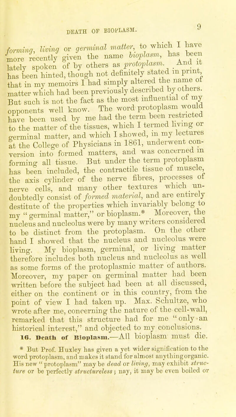 forming, living or gernvinal matter to wliicli I have Ce ?ecentl/ given the name Uoplasm, has been lately spoken of by otters as protoplasm And it has been binted, tbough not definitely stated m print that in my memoii-s I bad simply altered tbe name of matter wblcb had been previously described by others. But such is not the fact as the most influential ot my opponents well know. The word protoplasm wo old have been used by me had the term been restricted to the matter of the tissues, which I termed living or germinal matter, and which I showed, m my lectures It the College of Physicians in 1861, underwent con- version into formed matters, and was concerned m forming all tissue. But under the term protoplasm has been included, the contractile tissue of muscle, the axis cylinder of the nerve fibres, processes ot nerve cells, and many other textures which un- doubtedly consist of formed material, and are entirely destitute' of the properties which invariably belong to my germinal matter, or bioplasm.* Moreover, the nucleus and nucleolus were by many writers considered to be distinct from the protoplasm. On the other hand I showed that the nucleus and nucleolus were living. My bioplasm, germinal, or living matter therefore includes both nucleus and nucleolus as well as some forms of the protoplasmic matter of authors. Moreover, my paper on germinal matter had been written before the subject had been at all discussed, either on the continent or in this country, from the point of view I had taken up. Max. Schultze, who wrote after me, concerning the nature of the cell-wall, remarked that this structure had for me only ■ an historical interest, and objected to my conclusions. 16. Dcatb of Bioplasm.—All bioplasm must die. * But Prof. Huxley has given a yet wider signification to the word protoplaBm, and makes it stand for alnjost anytliingorganic. His new protoplasm may be dead or Uving, may exhibit stnic- ture or be perfectly structureless; nay, it may bo even boiled or