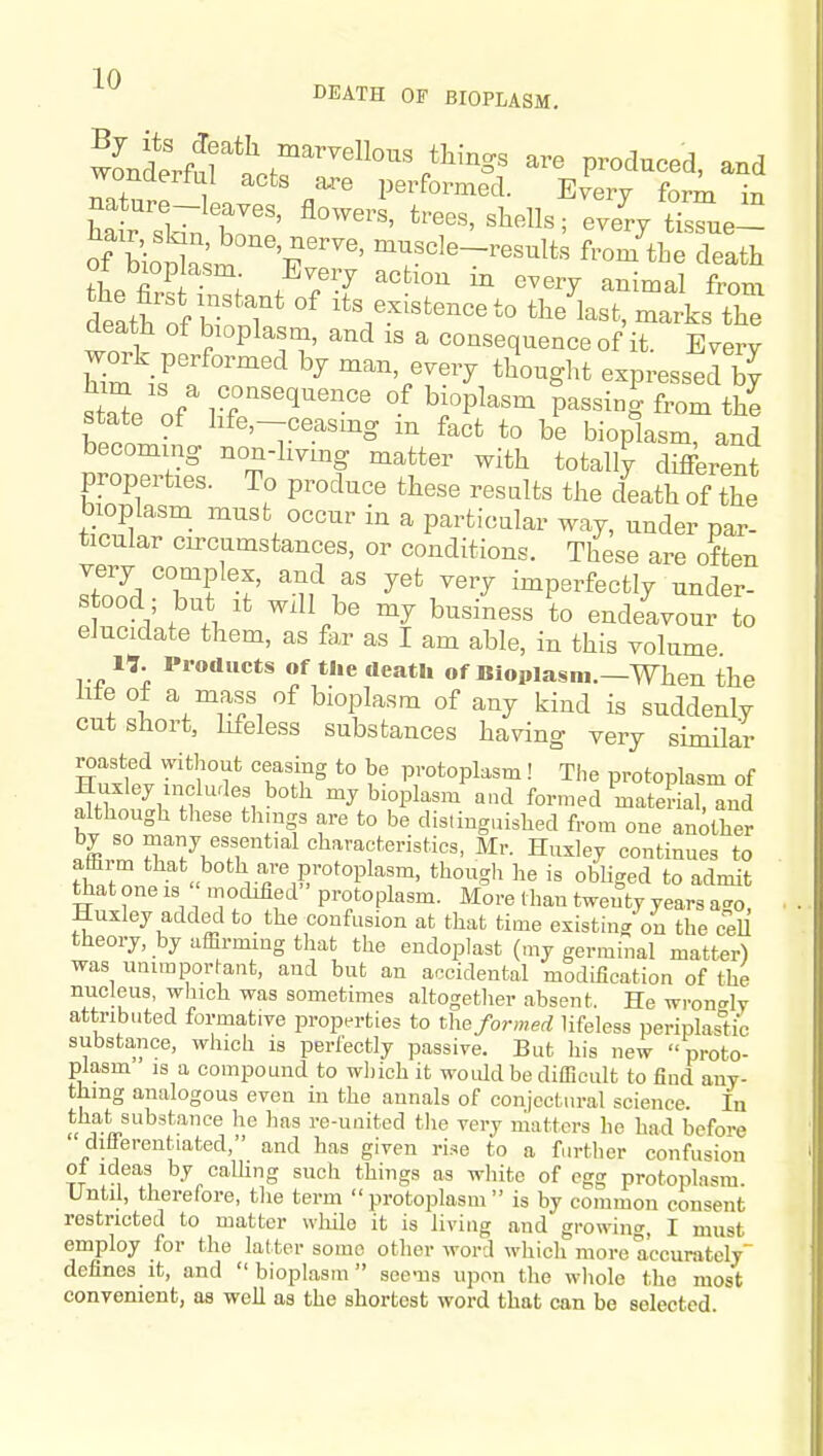 wonaeitul acts a,re performed. Every form in of LSa;m f'' ^T^^'^-7^--^t« f™- the death thp fl f : . ^^'^ «^ery animal from death on? T* °^ ^^^.-^tenceto the last, marks the death of bioplasm, and is a consequence of it. Every work performed by man, every thought expressed by state of .r'''^'' ^i'P^^^ P^^^ig tJ^e Wnl life,-ceasmg m fact to be bioplasm, and becoming non-living matter with totally different properties. To produce these results the death of the bioplasm must occur in a particular way, under par- ticular circumstances, or conditions. These are often very complex, and as yet very imperfectly under- stood; but It Will be my business to endeavour to elucidate them, as for as I am able, in this volume 17. Products of the death of Bioplasm.—When the life of a mass of bioplasm of any kind is suddenly cut short, lifeless substances having very similar roasted without ceasing to be protoplasm ! The protoplasm of Huxley includes both my bioplasm a.d formed mateLnnd although these thmgs are to be distinguished from one another by so many essential characteristics, Mr. Huxley continues to affirm that both are protoplasm, thougli he is obliged to admit that one is « mocMed protoplasm. More than twenty years ago, Huxley added to the confusion at that time existin/on the cell theory, by affirming that the endoplast (my germinal matter) was unimportant, and but an accidental modification of the nucleus, which was sometimes altogether absent. He wron<rly attributed formative properties to the formed lifeless periplastic substance, which is perfectly passive. But liis new proto- plasm IS a compound to wliich it woidd be difficult to find any- thing analogous even in the annals of conjectural science. In that substance he has re-united tlie very matters he bad before differentiated, and has given rise to a further confusion oi Ideas by caUing such things as white of egg protoplasm. Until, therelore, tlie term protoplasm is by common consent restricted to matter wliilo it is living and growin^^, I must employ for the latter some other word which more accurately defines it, and bioplasm seems upon the wliole the most convenient, as well as the shortest word that can be selected.
