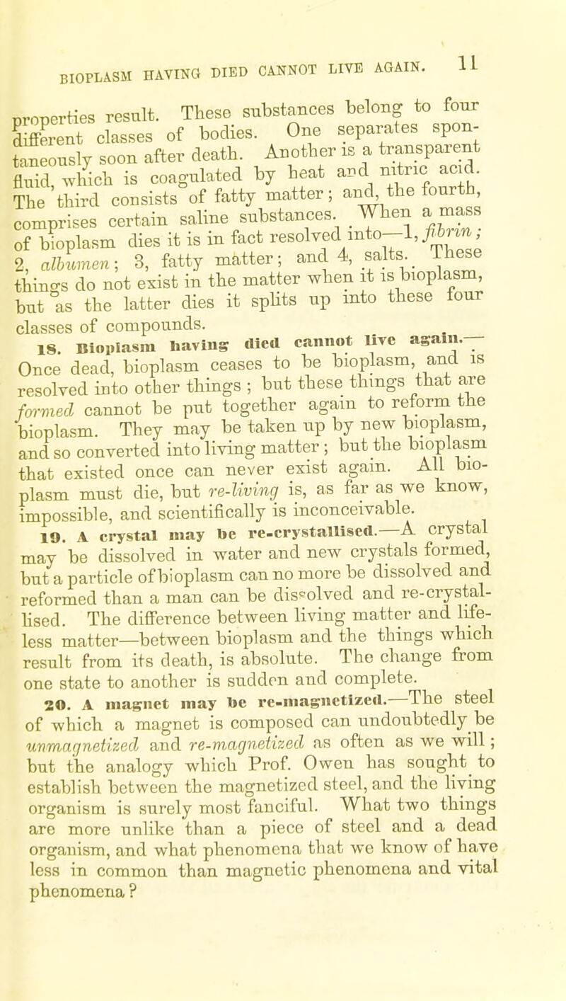 BIOPLASM HAVING DIED CANNOT LIVE AGAIN. 1 L properties result. These substances belong to four SSerent classes of bodies. One separates spon- Sneonsly soon after death. Another is a transparent flTid%ich is coag-ulated by heat a.d -trie acid. The third consists'of fatty matter; and, the fourth comprises certain sahne substances When a mass of bioplasm dies it is in fact resolved lnto--l,7i5r^J^ 2, alhumen; 3, fatty matter; and 4, salts^_ These things do not exist in the matter when it is bioplasm, but as the latter dies it spHts up mto these four classes of compounds. IS. Bioplasm liavins died cannot live asaiii.— Once dead, bioplasm ceases to be bioplasm and is resolved into other things ; but these things that are formed cannot be put together again to reform the bioplasm. They may be taken up by new bioplasm, and so converted into living matter ; but the bioplasm that existed once can never exist again. All bio- plasm must die, but re-living is, as far as we know, impossible, and scientifically is inconceivable. 19. A crystal may be re-crystalUscd.—A crystal may be dissolved in water and new crystals formed, but a particle of bioplasm can no more be dissolved and reformed than a man can be dissolved and re-crystal- hsed. The diflPerence between living matter and life- less matter—between bioplasm and the things which result from its death, is absolute. The change from one state to another is sudden and complete. 20. A magnet may be re-magnetized.—The steel of which a magnet is composed can undoubtedly be unmar/netizecl and re-magnetized as often as we will; but the analogy which Prof. Owen has sought_ to establish between the magnetized steel, and the living organism is surely most fanciful. What two things are more unlike than a piece of steel and a dead organism, and what phenomena that we know of have less in common than magnetic phenomena and vital phenomena ?