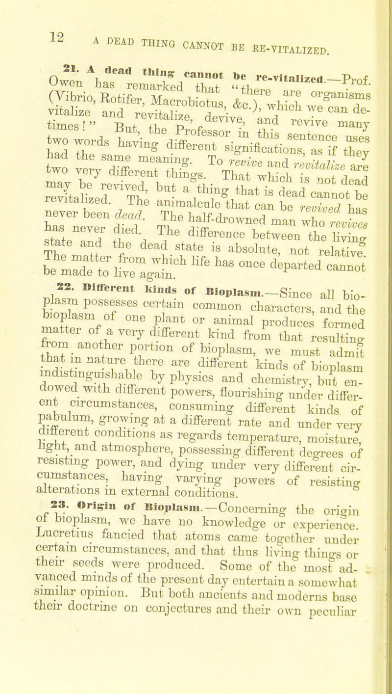 21. A dead thing cannot be re.vit-.ii^^.i P t Owen has remarked that fT,p, J ^ t«r ~ times' -R.f ir p'/^'^'^''' ^^'^ many r'^ftahzer Tl ' ^^^^ - '^ead cannot be revitalized. The animalcnle that can be revived ha<, never been dead. The half-di^owned man X stal''T J^. between the hW state and the dead state is absolute, not relaW ^izt^^;^ ^'^^ - cVted^^rot 22. Different idnds of Biopiasm.-Since all bio- plasm possesses certain common characters, and the bioplasm of one plant or animal produces formed matter of a very different kind frol that resXn^ t^a?in w ' ^^°P^^^^' admit that m nature there are different kinds of bionlasm m^stinguishable by physics and chemistry, 3 ^ dowed with different powers, flourishing under differ- ent circumstances, consuming different kinds of pabulum, growing at a different rate and under very different conditions as regards temperature, moisture, iigHt and atmosphere, possessing different deo-rees of resisting power, and dying under very different cir- cumstances, having varying powers of resisting alterations m external conditions. 23. Origin of Bioplasm.—Concerning the oriain o± bioplasm, we have no knowledge or experience Lucretius fancied that atoms came together under certain circumstances, and that thus living thiuo-s or then- seeds were produced. Some of the most ad- vanced minds of the present day entertain a somewhat smilar opinion. But both ancients and moderns base then- doctrine on conjectures and theii- own peculiar