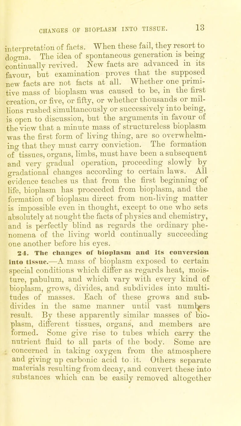 CHANGES OF BIOPLASM INTO TISSUE. interpretation of faots. When these fail, they resort to doo-ma. The idea of spontaneous generation is being continually revived. New facts are advanced in its favour-, but examination proves that the supposed new facts are not facts at all. Whether one primi- tive mass of bioplasm was caused to be, in the first creation, or five, or fifty, or whether thousands or mil- lions rushed simultaneously or successively into being, is open to discussion, but tbe arguments in favour of the view that a minute mass of structureless bioplasm was the first form of living thing, are so overwhelm- ing that they must carry conviction. The formation of tissues, organs, limbs, must have been a subsequent and very gradual operation, proceeding slowly by gradational changes according to certain laws. All evidence teaches us that from the first beginning of life, bioplasm has proceeded from bioplasm, and the formation of bioplasm direct from non-living matter is impossible even in thought, excejDt to one who sets absolutely at nought the facts of physics and chemistry, and is perfectly blind as regards the ordinary phe- nomena of tbe living world continually succeeding one another before his eyes. 24. The Changes of bioplasm anil Its conversion into tissue.—A mass of bioplasm exposed to certain special conditions which differ as regards heat, mois- ture, pabulum, and which vaiy with every kind of bioplasm, grows, divides, and subdivides into multi- tudes of masses. Each, of these grows and sub- divides in the same manner until vast numl^rs result. By these apparently similar masses of bio- plasm, different tissues, organs, and members are formed. Some give rise to tubes which carry the nutrient fluid to all parts of the body. Some are ; concerned in taking oxygen from the atmosphere and giving up carbonic acid to it. Others separate materials resulting from decay, and convert these into substances which can be easily removed altogether