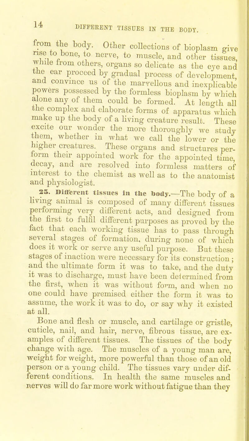 from the body. Other collections of bioplasm ^ive rise to bone, to nerve, to muscle, and other tissues, while from others, organs so delicate as the eve and tHe ear proceed by gradual process of development and convince us of the marvellous and inexplicable powers possessed by the formless bioplasm by which alone any of them could be formed. At length all the complex and elaborate forms of apparatus which make up the body of a living creature result. These excite our wonder the more thoroughly we study them, whether in what we call the lower or the higher creatures. These organs and structures per- form their appointed work for the appointed time, decay, and are resolved into formless matters of interest to the chemist as well as to the anatomist and physiologist. 25. Diacrcnt tissues In the body.—The body of a living animal is composed of many different tissues performing very different acts, and designed from the first to fulfil different pui-poses as proved by the fact that each workmg tissue has to pass through several stages of formation, dm-ing none of which does it work or serve any useful purpose. But these stages of inaction were necessary for its construction ; and the ultimate form it was to take, and the duty it was to dischai-ge, must have been deleriniued from the first, when it was without form, and when no one could have premised either the form it was to assume, the work it was to do, or say why it existed at all. Bone and flesh or muscle, and cartilage or gristle, cuticle, nail, and hair, nerve, fibrous tissue, are ex- amples of different tissues. The tissues of the body change with age. The muscles of a young man are, weight for weight, more powerful than those of an old person or a young child. The tissues vary under dif- ferent conditions. In health the same muscles and nerves wiU do far more work without fatigue than they