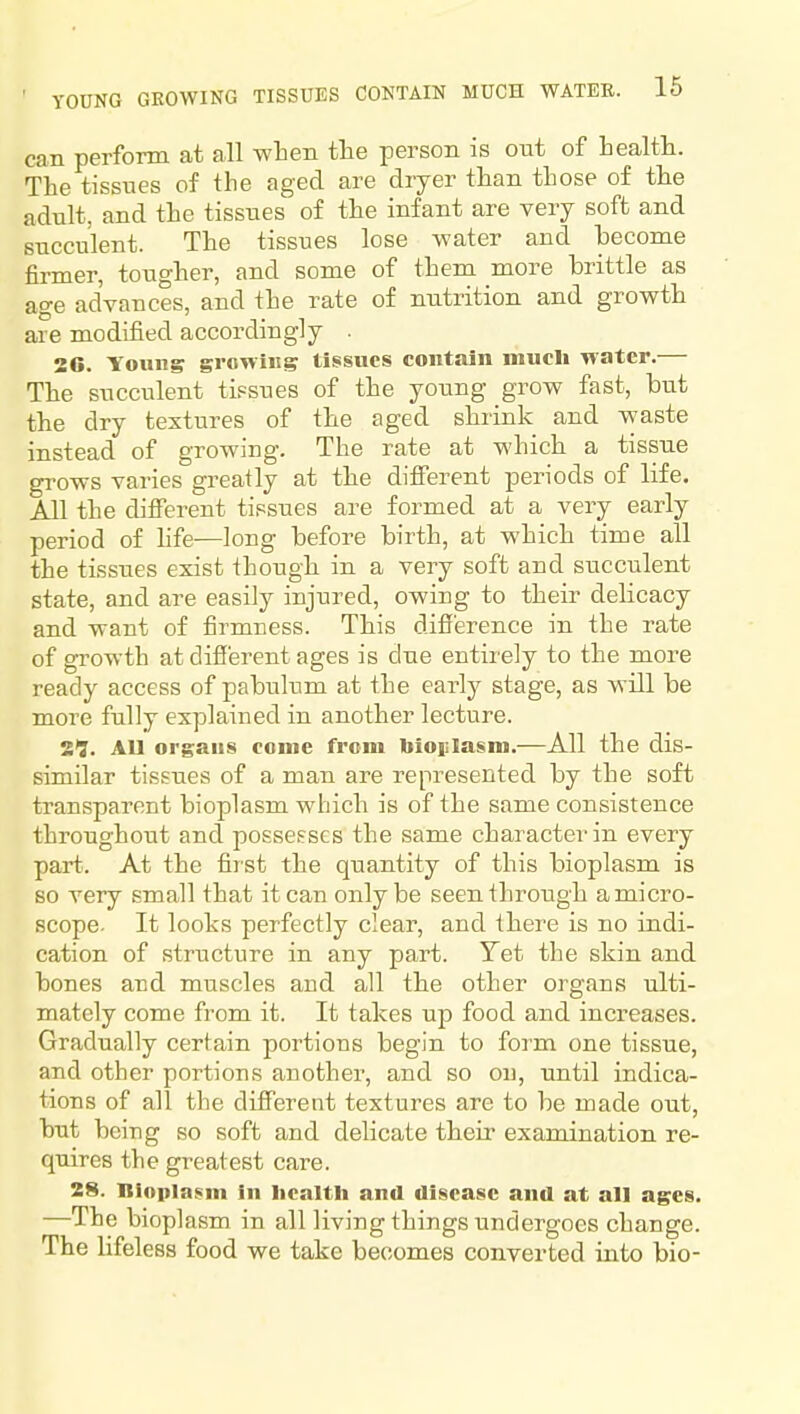 YOUNG GROWING TISSUES CONTAIN MUCH WATER. 16 can perform at all when the person is ont of health. The tissues of the aged are dryer than those of the adnlt, and the tissues of the infant are very soft and succulent. The tissues lose water and become firmer, tougher, and some of them more brittle as age advances, and the rate of nutrition and growth are modified accordingly . 26. Young growing tissues contain much water.— The succulent tissues of the young grow fast, but the dry textures of the aged shrink and waste instead of growing. The rate at which a tissue grows varies greatly at the different periods of life. All the different tissues are formed at a very early period of hfe-—long before birth, at which time all the tissues exist though in a very soft and succulent state, and are easily injured, owing to their delicacy and want of firmness. This difference in the rate of growth at different ages is due entirely to the more ready access of pabulum at the early stage, as will be more fully explained in another lecture. 29. All organs come from bioiilasm.—All the dis- similar tissues of a man are represented by the soft transparent bioplasm which is of the same consistence throughout and possesses the same character in every part. At the first the quantity of this bioplasm is so very small that it can only be seen through a micro- scope. It looks perfectly clear, and there is no indi- cation of structure in any part. Tet the skin and bones and muscles and all the other organs ulti- mately come from it. It takes up food and increases. Gradually certain portions begin to form one tissue, and other portions another, and so on, until indica- tions of all the different textures are to be made out, but being so soft and delicate their examination re- quires the greatest care. 28. Bioplasm in health and disease and at all ages. —The bioplasm in all living things undergoes change. The lifeless food we take becomes converted into bio-