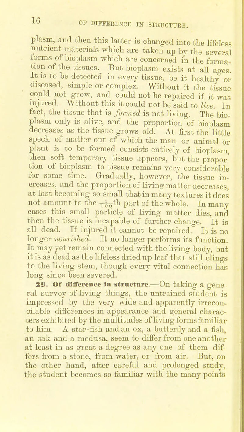 OP DIFFERENCE IN STKUCTURE. plasm, and then tbis latter is changed into the lifeless nutrient materials which are taken up by the several torms of bioplasm which are concerned in the forma- tion of the tissues. But bioplasm exists at all ages. It is to be detected in every tissue, be it healthy or diseased, simple or complex. Without it the tissue could not grow, and could not be repaired if it was injured. Without this it could not be said to live. In fact, the tissue that is formed is not living. The bio- plasm only is alive, and the proportion of bioplasm decreases as the tissue grows old. At fii-st the little speck of matter out of which the man or animal or plant is to be formed consists entirely of bioplasm, then soft temporary tissue appears, but the propor- tion of bioplasm to tissue remains very considerable for some time. Gradually, however, the tissue in- creases, and the proportion of living matter decreases, at last becoming so small that in many textures it does not amount to the x^th part of the whole. In many cases tliis small particle of living matter dies, and then the tissue is incapable of further change. It is all dead. If injured it cannot be repaired. It is no longer nourished. It no longer performs its function. It may yet remain connected with the living body, but it is as dead as the lifeless dried up leaf that still clings to the living stem, though every vital connection has long since been severed. 39. Of tliftereiice in structure.—On taking a gene- ral survey of living things, the untrained student is impressed by the very wide and apparently ii-recon- cilable differences iu appearance and general charac- ters exhibited by the multitudes of living forms familiar to him. A star-fish and an ox, a butterfly and a fish, an oak and a medusa, seem to difier from one another at least in as great a degree as any one of them dif- fers from a stone, from water, or from air. But, on the other hand, after careful and prolonged study, the student becomes so familiar with the many points