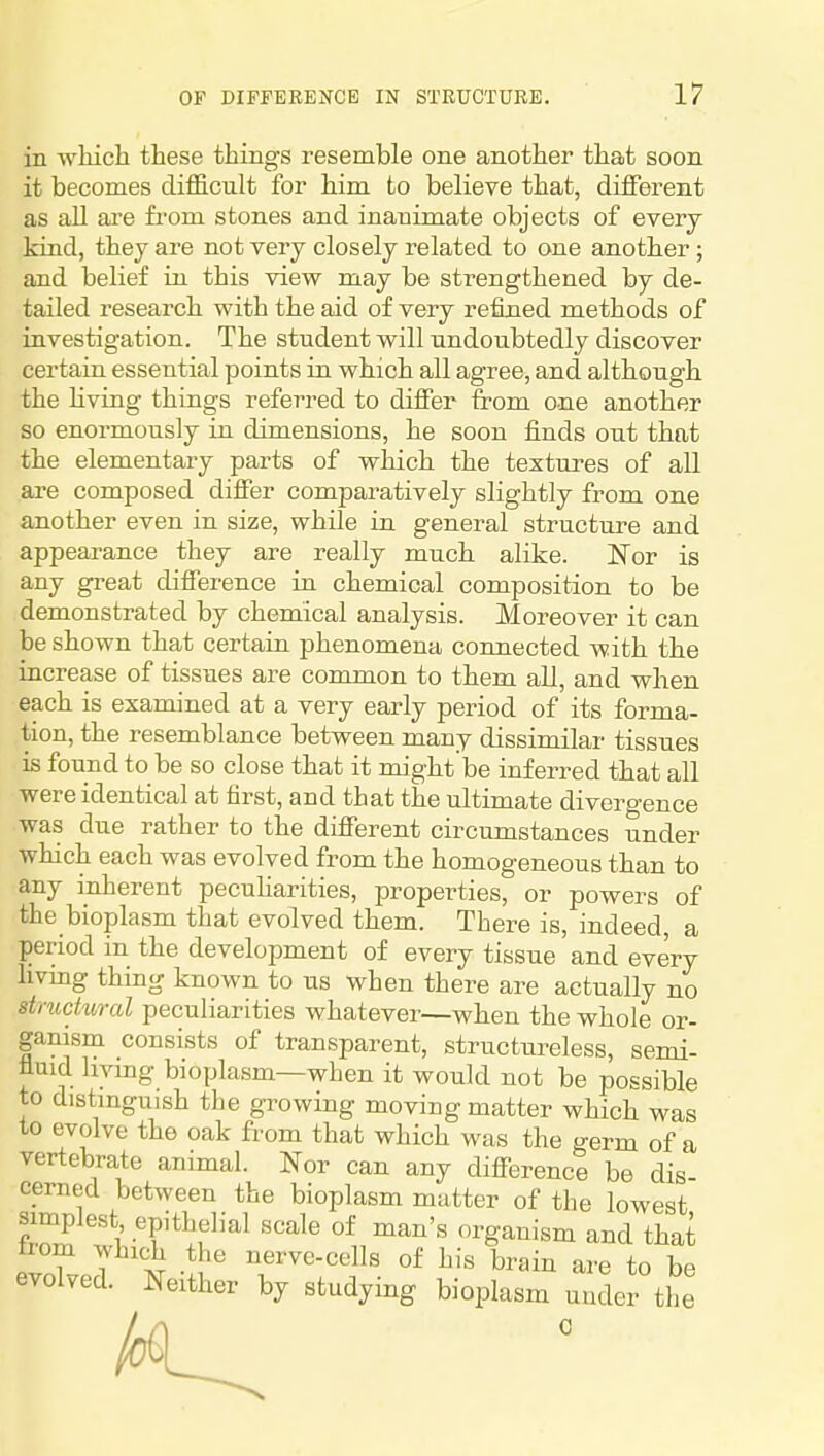in which these things resemble one another that soon it becomes difficult for him to believe that, different as all are from stones and inanimate objects of every kind, they are not very closely related to one another; and belief in this view may be strengthened by de- tailed research with the aid of very refined methods of iavestigation. The student will undoubtedly discover certain essential points in which all agree, and although, the living things referred to differ from one another so enormously in dimensions, he soon finds out that the elementary parts of which the textures of all are composed differ comparatively slightly from one another even in size, while in general structure and appearance they are really much alike. Nor is any great difference in chemical composition to be demonstrated by chemical analysis. Moreover it can be shown that certain phenomena connected with the increase of tissues are common to them all, and when each is examined at a very early period of its forma- tion, the resemblance between many dissimilar tissues is found to be so close that it might be inferred that all were identical at first, and that the ultimate divergence was due rather to the different circumstances under which each was evolved from the homogeneous than to any inherent peculiarities, properties, or powers of the bioplasm that evolved them. There is, indeed a period in the development of every tissue'and every livmg thing known to us when there are actually no structural peculiarities whatever—when the whole or- ganism consists of transparent, structureless, semi- fluid living bioplasm—when it would not be possible to distinguish the growing moving matter which was to evolve the oak from that which was the germ of a vertebrate animal. Nor can any difference be dis- cerned between the bioplasm matter of the lowest f^^ ) .'P'^^f ^'^1 of man's organism and that from which the nerve-cells of his brain are to be evolved. Neither by studying bioplasm under the C