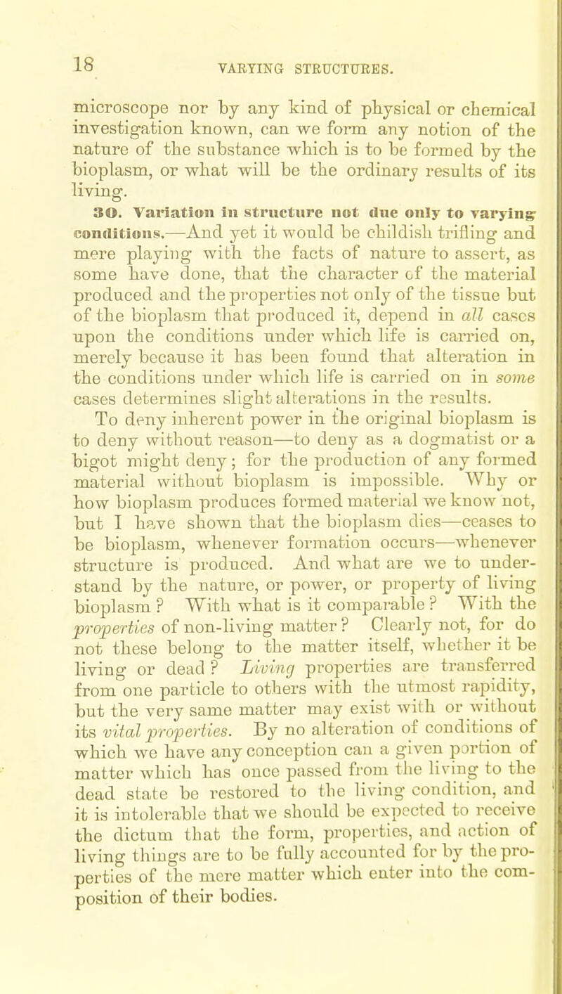 VARYING STBUCTTTEES. microscope nor by any kind of physical or cbemical investigation known, can we form any notion of the nature of the substance which is to be formed by the bioplasm, or what will be the ordinary results of its living. 30. Variation in structure not due only to varying: conditions.—And yet it would be childish trifling and mere playing with the facts of nature to assert, as some have done, that the character of the material produced and the properties not only of the tissue but of the bioplasm that produced it, depend in aU cases upon the conditions under which life is carried on, merely because it has been found that alteration in the conditions under which life is carried on in some cases determines slight alterations in the results. To deny inherent power in the original biojjlasm is to deny without reason—to deny as a dogmatist or a bigot might deny; for the production of any formed material without bioplasm is impossible. Why or how bioplasm produces foi-med material we know not, but I have shown that the bioplasm dies—ceases to be bioplasm, whenever formation occurs—whenever structure is produced. And what are we to under- stand by the nature, or power, or property of living bioplasm ? With what is it comparable ? With the properties of non-living matter ? Clearly not, for do not these belong to the matter itself, whether it be living or dead ? Living properties are transferred from one particle to others with the utmost rajDidity, but the very same matter may exist with or without its vital properties. By no alteration of conditions of which we have any conception can a given portion of matter which has once passed from the living to the dead state be restored to the living condition, and it is intolerable that we should be expected to receive the dictum that the form, properties, and action of living things are to be fully accounted for by the pro- perties of the mere matter which enter into the com- position of their bodies.