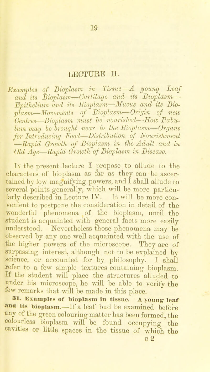 LECTUEE II. Examples of Bioplasm in Tissue—A young Leaf and its Bioplasm—Cartilage and its Bioplasm— Epithelium and its Bioplasm—Mucus and its Bio- plasm—Movements of Bioplasm—Origin of new Centres—Bioplasm must he nourished—-Koiu Bahu- lum may he brought near to the Bioplasm—Organs for Introducing Food—Distribution of Nourishment —Rapid Groivth of Biopilasm in the Adult and in Old Age—Rapid Groivth of Biojilasm in Disease. In the present lecture I propose to allude to the characters of bioplasm as far as they can be ascer- tained by low magnifying powers, and I shall allude to several points generally, which will be more particu- larly described in Lecture IV. It will be more con- venient to postpone the consideration in detail of the wonderful phenomena of the bioplasm, until the student is acquainted with general facts more easily understood. Nevertheless those phenomena may be observed by any one well acquainted with the use of the higher powers of the microscope. They are of surpassing interest, although not to be explained by science, or accounted for by philosophy. I shall refer to a few simple textures containing bioplasm. If the student will place the structures alluded to under his microscope, he will be able to verify the few remarks that will be made in this place. 31. Examples of bioplasm In tissue. A yoiin^ leaf ana its bioplasm.—If a leaf bud be examined before any of the gi-ecn colouring matter has been formed, the colourless bioplasm will be found occupying the cavities or little spaces in the tissue of which the c 2