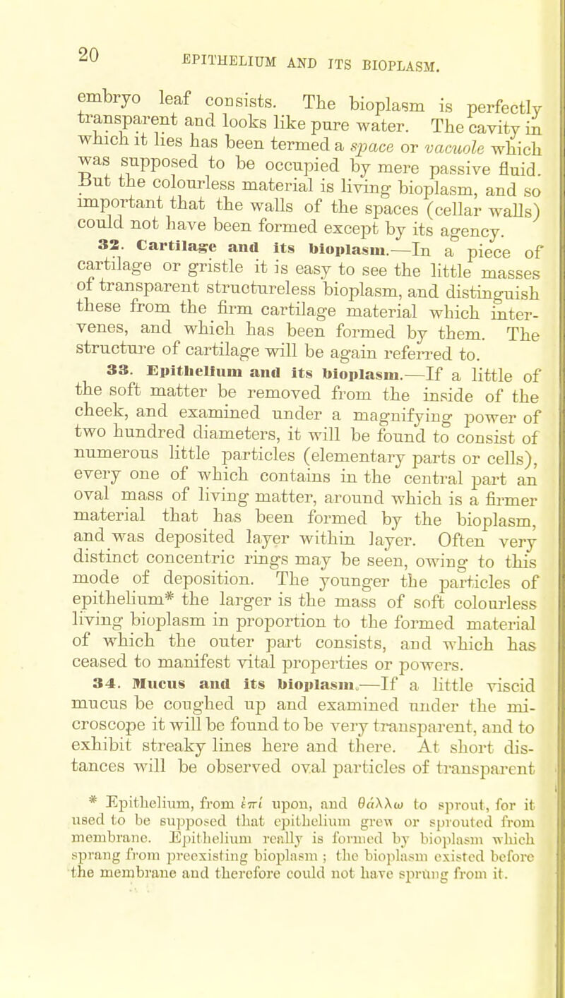 EPITHELIUM AND ITS BIOPLASM. embryo leaf consists. The bioplasm is perfectly transparent and looks like pure water. The cavity in which it lies has been termed a space or vacuole which was supposed to be occupied by mere passive fluid. ±5ut the colourless material is living bioplasm, and so important that the waUs of the spaces (cellar waUs) could not have been formed except by its agency. 32. Cartilage and its bloplasiu.—In a piece of cartilage or gristle it is easy to see the little masses of transparent structureless bioplasm, and distino'uish these from the firm cartilage material which inter- venes, and which has been formed by them. The structure of cartilage will be again referred to. 33. Epitliellum and its bioplasm.—If a little of the soft matter be removed from the inside of the cheek, and examined under a magnifying power of two hundred diameters, it will be found to consist of numerous little particles (elementary parts or cells), every one of which contains in the central part an oval mass of living matter, around which is a firmer material that has been formed by the bioplasm, and was deposited layer within layer. Often very distinct concentric rings may be seen, owing to this mode of deposition. The younger the particles of epithelium* the larger is the mass of soft colourless living bioplasm in proportion to the formed material of which the outer part consists, and which has ceased to manifest vital properties or powers. 34. Mucus and its bioplasm,—If a little viscid mucus be coughed up and examined under the mi- croscope it will be found to be very ti-ansparent, and to exhibit streaky lines here and there. At short dis- tances will be observed oval particles of transparent * Epithelium, from ini upon, and 9a\\w to sprout, for it used to be su])po?ed that epithelium grew or sprouted from membrane. Epithelium really is fonned by biojilasm which sprang from ]3reexisting bioplasm ; the bio]ilasm existed before the membrane aud therefore coidd not have sprung from it.
