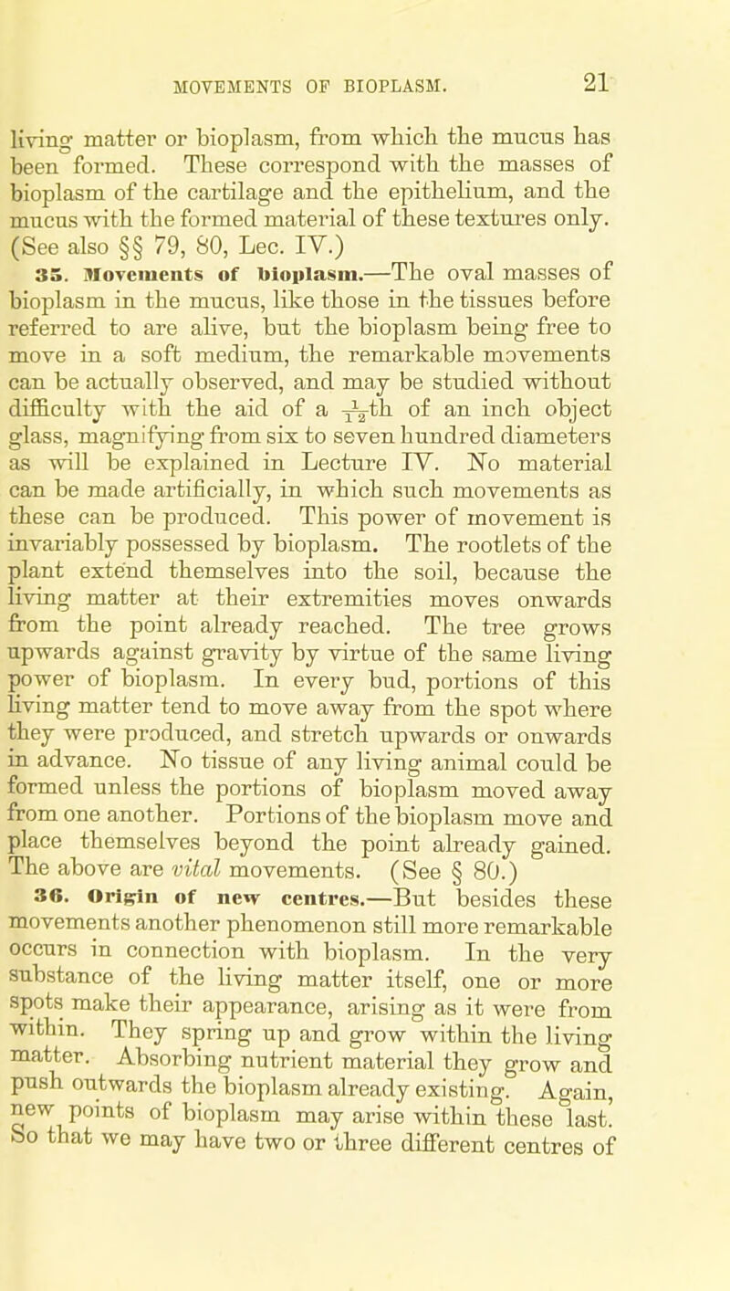 living matter or bioplasm, from wliicli the mucTis has been formed. These correspond with the masses of bioplasm of the cartilage and the epithelium, and the mucus with the formed material of these textures only. (See also §§ 79, SO, Lec. IV.) 35. MoTcments of bioplasm.—The oval masses of bioplasm in the mucus, like those in the tissues before referred to are alive, but the bioplasm being free to move in a soft medium, the remarkable movements can be actually observed, and may be studied without difficulty with the aid of a ^^th of an inch object glass, magnifying from six to seven hundred diameters as will be explained in Lecture IV. No material can be made artificially, in which such movements as these can be produced. This power of movement is invariably possessed by bioplasm. The rootlets of the plant extend themselves into the soil, because the living matter at their extremities moves onwards from the point already reached. The tree grows upwards against gravity by virtue of the same living power of bioplasm. In every bud, portions of this hving matter tend to move away from the spot where they were produced, and stretch upwards or onwards in advance. No tissue of any living animal could be formed unless the portions of bioplasm moved away from one another. Portions of the bioplasm move and place themselves beyond the point already gained. The above are vital movements. (See § 80.) 36, Orl^n of new centres.—But besides these movements another phenomenon still more remarkable occurs in connection with bioplasm. In the very substance of the living matter itself, one or more spots make their appearance, arising as it were from within. They spring up and grow within the living matter. Absorbing nutrient material they grow and push outwards the bioplasm already existing. Ao-ain, new points of bioplasm may arise within these last! So that we may have two or three different centres of
