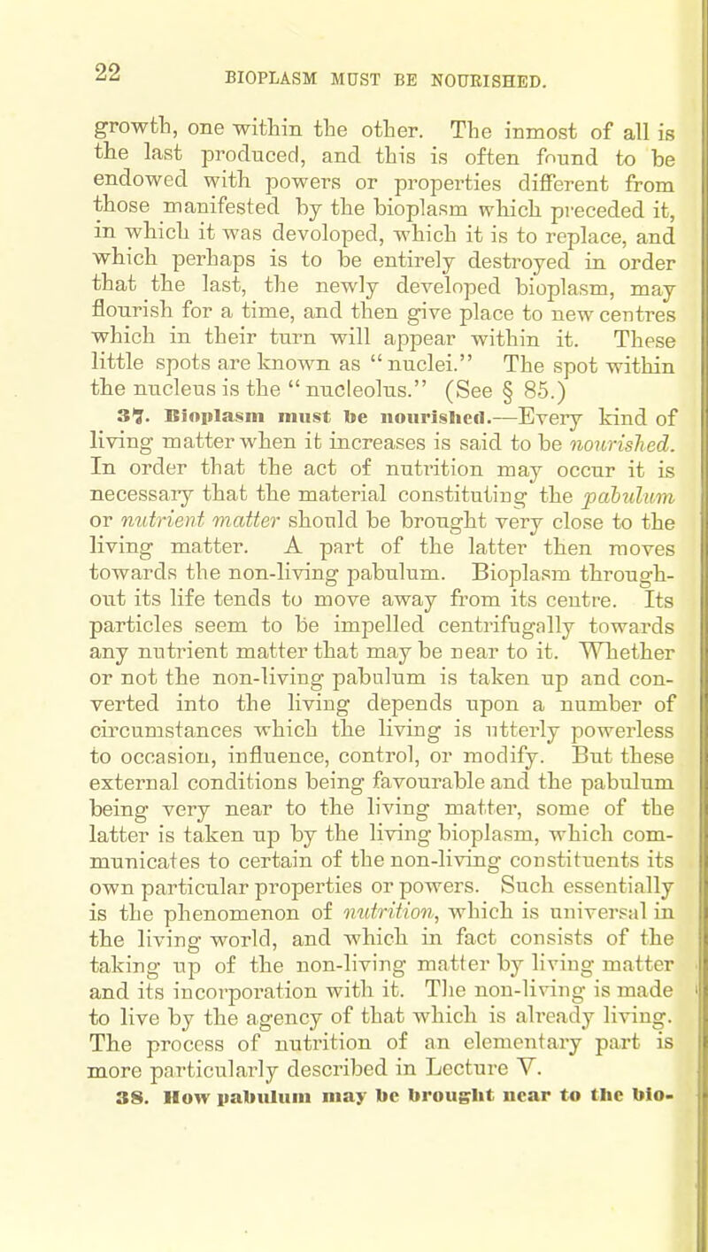 BIOPLASM MUST BE NOURISHED. growth, one within the other. The inmost of all is the last produced, and this is often found to be endowed with powers or properties different from those manifested by the bioplasm wbich preceded it, in which it was developed, which it is to replace, and which perhaps is to be entirely destroyed in order that the last, the newly developed bioplasm, may flourish for a time, and then give place to new centres which in their turn will appear within it. These little spots are known as nuclei. The spot within the nucleus is the  nucleolus. (See § 85.) 39. Biniilasm must toe nourished.—Every kind of living matter when it increases is said to be nourished. In order that the act of nutrition may occur it is necessary that the material constituting the pabulum or mdrient matter should be brought very close to the living matter. A part of the latter then moves towards the non-living pabulum. Bioplasm through- out its life tends to move away from its centre. Its particles seem to be impelled centrifugally towards any nutrient matter that may be near to it. Whether or not the non-living pabulum is taken up and con- verted into the living depends upon a number of circumstances which the living is utterly powerless to occasion, influence, control, or modify. But these external conditions being favourable and the pabulum being very near to the living matter, some of the latter is taken up by the living bioplasm, which com- municates to certain of the non-living constituents its own particular properties or powers. Such essentially is the phenomenon of nutrition, which is universal in the living world, and which in fact consists of the taking up of the non-living matter by living matter and its incorporation with it. Tlie non-living is made to live by the agency of that which is already living. The process of nutrition of an elementary part is more particularly described in Lecture V. 38. How iiabiQuiu may be brought near to the bio-
