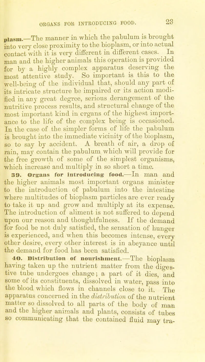 ORGANS FOK INTEODUCING FOOD. plasm.—The manner in whicli the pabulum is brought into very close proximity to the bioplasm, or into actual contact with it is very different in different cases. In man and the higher animals this operation is provided for by a highly complex apparatus deserving the most attentive study. So important is this to the well-being of the individual that, should any part of its intricate structure be impaired or its action modi- fied in any great degree, serious derangement of the nutritive process results, and structural change of the most important kind in organs of the highest import- ance to the life of the complex being is occasioned. In the case of the simpler forms of life the pabulum is brought into the immediate vicinity of the bioplasm, so to say by accident. A breath of air, a drop of rain, may contain the pabulum which will provide for the free growth of some of the simplest organisms, which increase and multiply in so short a time. 39. Organs for introducing food.—In man and the higher animals most important organs minister to the introduction of pabulum into the intestine where multitudes of bioplasm particles are ever ready to take it up and grow and multiply at its expense. The introduction of aliment is not suffered to depend upon our reason and thoughtfulness. If the demand for food be not duly satisfied, the sensation of hunger is experienced, and when this becomes intense, every other desire, every other interest is in abeyance until the demand for food has been satisfied. 40. Distribution of nourisliment.—The bioplasm having taken up the nutrient matter from the diges- tive tube undergoes change; a part of it dies, and some of its constituents, dissolved in water, pass into the blood which flows in channels close to it. The apparatus concerned in the distribution of the nutrient matter so dissolved to all parts of the body of man and the higher animals and plants, consists of tubes so communicating that the contained fluid may tra-