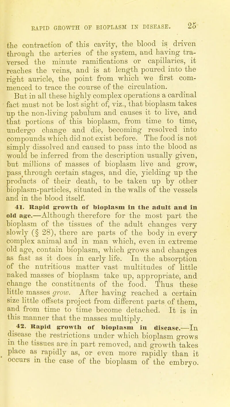 the contraction of tliis cavity, tlie blood is driven througli the arteries of the system, and having tra- versed the minute ramifications or capillaries, it reaches the veins, and is at length poured into the right auricle, the point from which we first com- menced to trace the course of the circulation. But in all these highly complex operations a cardinal fact must not be lost sight of, viz., that bioplasm takes up the non-living pabulum and causes it to live, and that portions of this bioplasm, from time to time, undergo change and die, becoming resolved into compounds which did not exist before. The food is not simply dissolved and caused to pass into the blood as would be inferred from the description usually given, but millions of masses of bioplasm live and grow, pass^ through certain stages, and die, yielding up the products of their death, to be taken up by other bioplasm-particles, situated in the walls of the vessels and in the blood itself. 41. Rapid growth of bioplasm In the adult and in old age.—Although therefore for the most part the bioplasm of the tissues of the adult changes very slowly (§ 28), there are parts of the body in every complex animal and in man which, even in extreme old age, contain bioplasm, which grows and changes as fast as it does in early life. In the absorption of the nutritious matter vast multitudes of little naked masses of bioplasm take up, appropriate, and change the constituents of the food. Thus these little masses groiv. After having reached a certain size little offsets project from different parts of them, and from time to time become detached. It is in this manner that the masses multiply. 42. Rapid growth of bioplasm in disease.—In disease the restrictions under which bioplasm grows in the tissues are in part removed, and growth takes place as rapidly as, or even more rapidly than it occurs in the case of the bioplasm of the embryo.